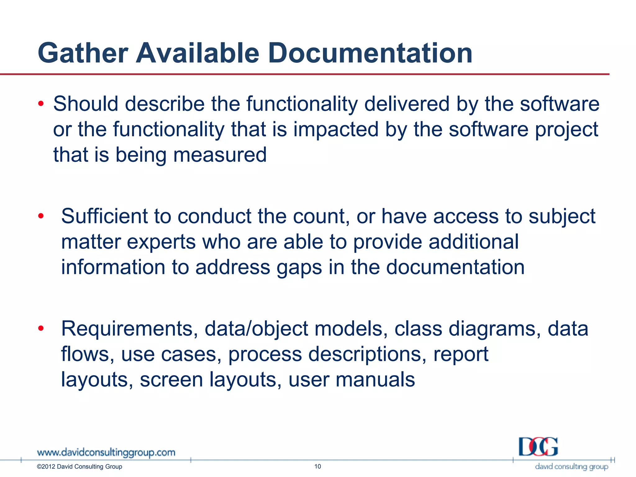 Gather Available Documentation
• Should describe the functionality delivered by the software
  or the functionality that is impacted by the software project
  that is being measured

• Sufficient to conduct the count, or have access to subject
  matter experts who are able to provide additional
  information to address gaps in the documentation

• Requirements, data/object models, class diagrams, data
  flows, use cases, process descriptions, report
  layouts, screen layouts, user manuals


©2012 David Consulting Group   10
 