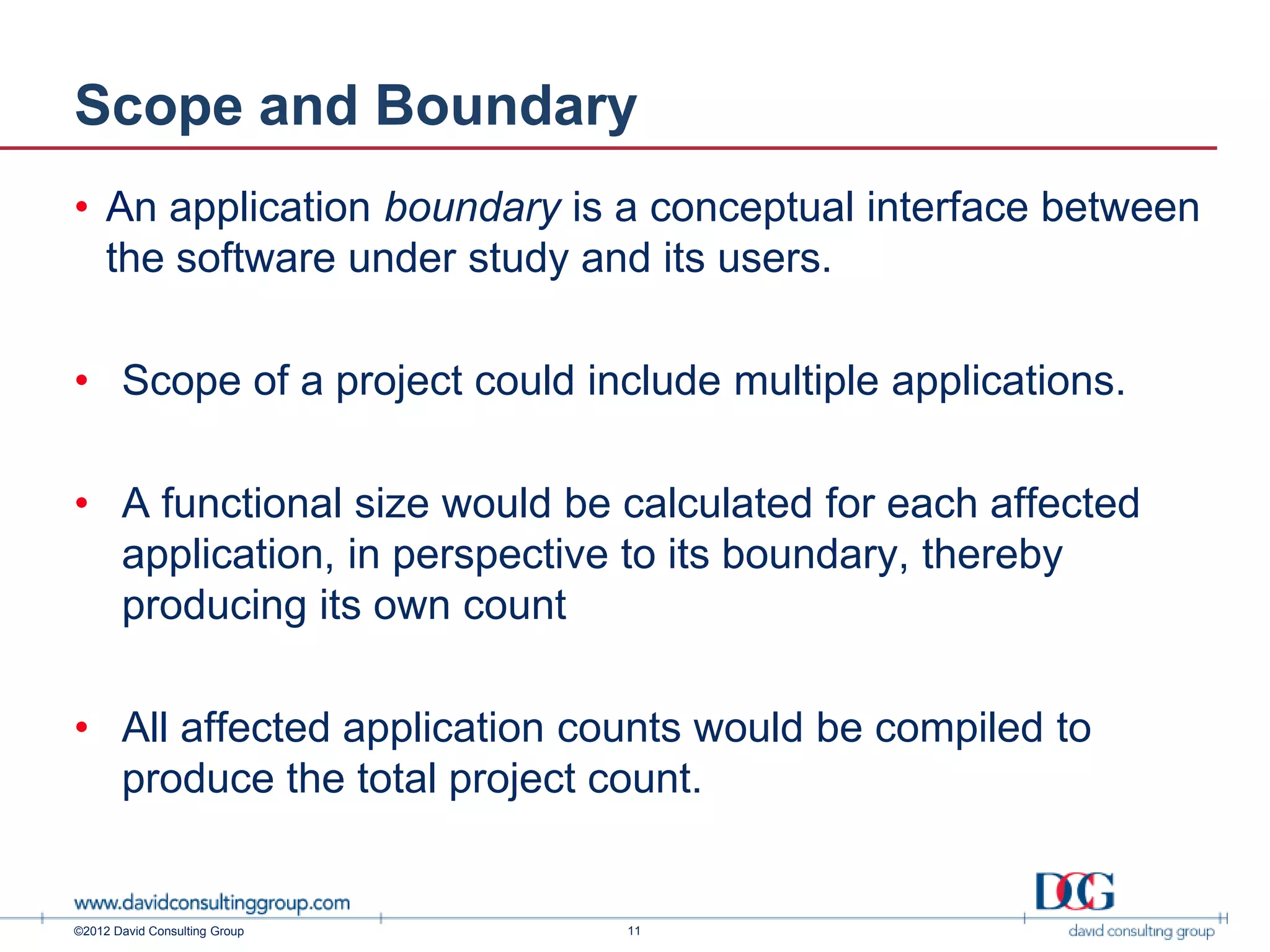 Scope and Boundary
• An application boundary is a conceptual interface between
  the software under study and its users.

• Scope of a project could include multiple applications.

• A functional size would be calculated for each affected
  application, in perspective to its boundary, thereby
  producing its own count

• All affected application counts would be compiled to
  produce the total project count.


©2012 David Consulting Group   11
 