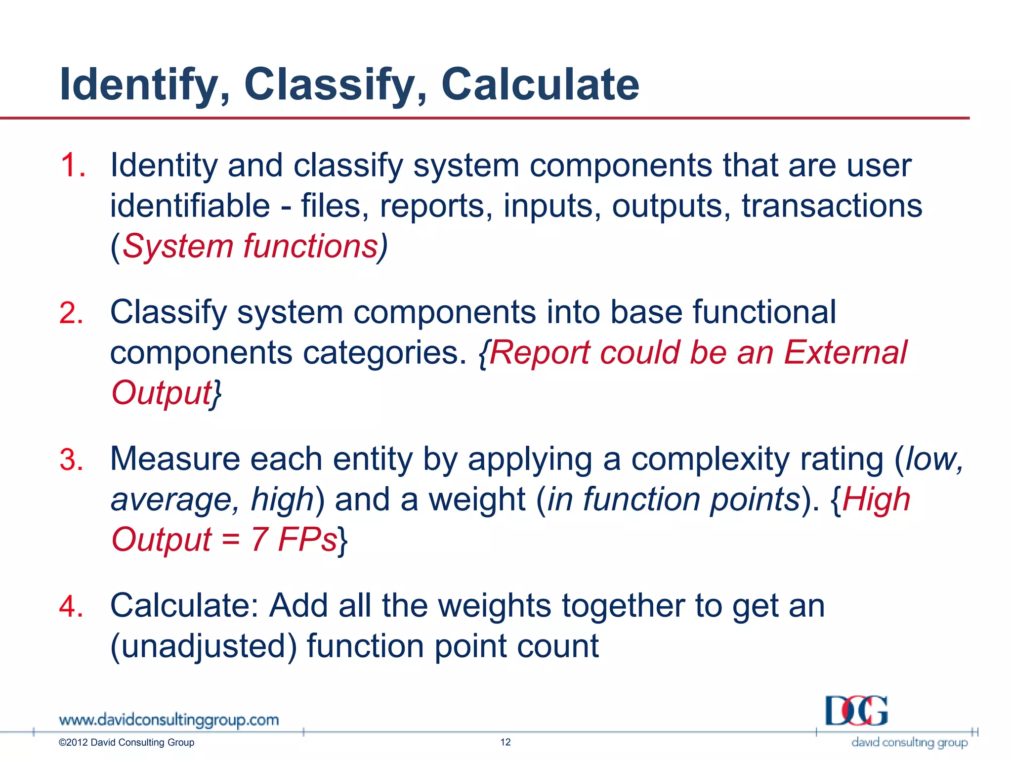Identify, Classify, Calculate
1. Identity and classify system components that are user
   identifiable - files, reports, inputs, outputs, transactions
   (System functions)
2. Classify system components into base functional
          components categories. {Report could be an External
          Output}
3. Measure each entity by applying a complexity rating (low,
          average, high) and a weight (in function points). {High
          Output = 7 FPs}
4. Calculate: Add all the weights together to get an
          (unadjusted) function point count

©2012 David Consulting Group        12
 
