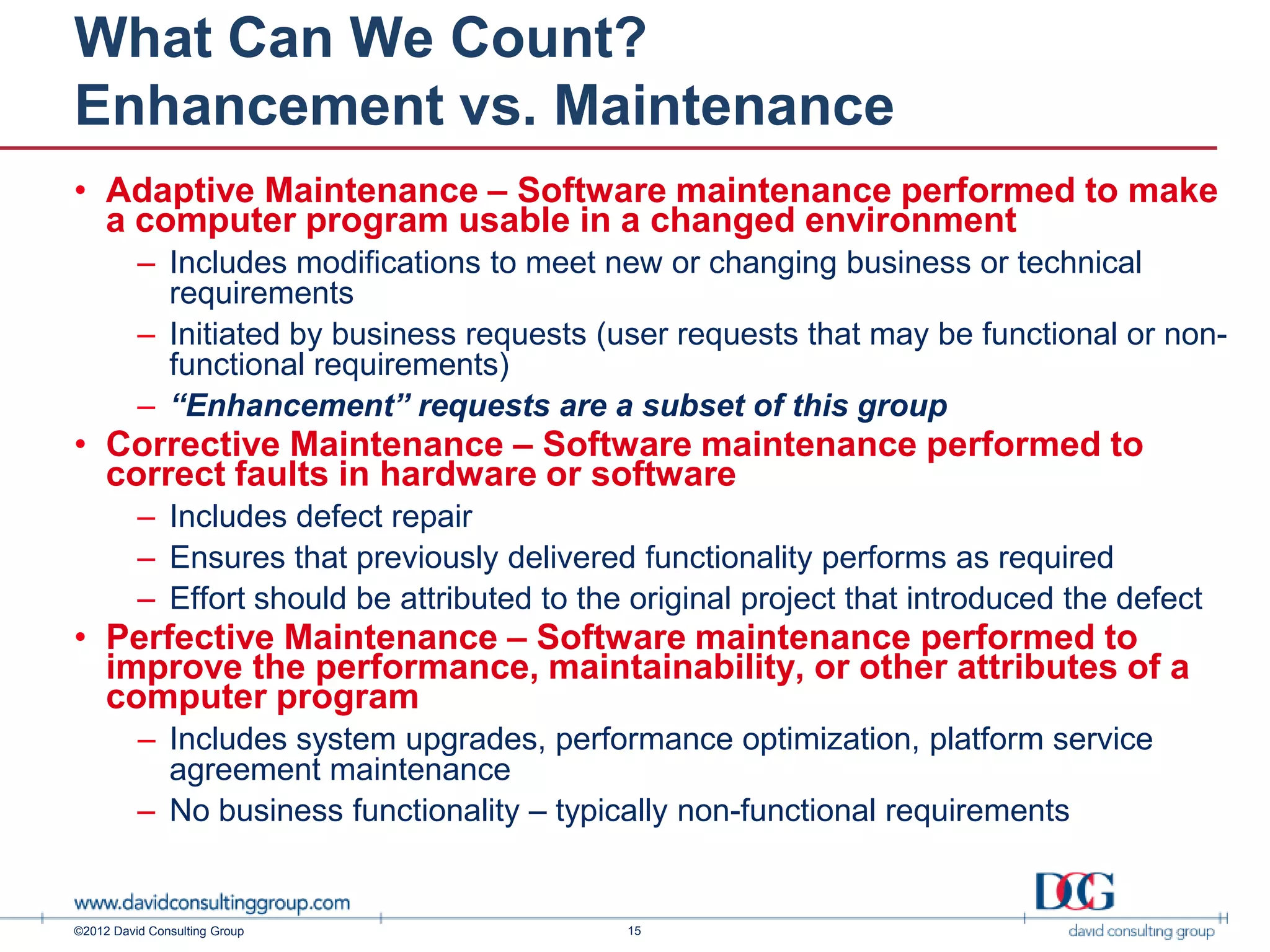 What Can We Count?
Enhancement vs. Maintenance
• Adaptive Maintenance – Software maintenance performed to make
  a computer program usable in a changed environment
          – Includes modifications to meet new or changing business or technical
            requirements
          – Initiated by business requests (user requests that may be functional or non-
            functional requirements)
          – “Enhancement” requests are a subset of this group
• Corrective Maintenance – Software maintenance performed to
  correct faults in hardware or software
          – Includes defect repair
          – Ensures that previously delivered functionality performs as required
          – Effort should be attributed to the original project that introduced the defect
• Perfective Maintenance – Software maintenance performed to
  improve the performance, maintainability, or other attributes of a
  computer program
          – Includes system upgrades, performance optimization, platform service
            agreement maintenance
          – No business functionality – typically non-functional requirements


©2012 David Consulting Group                  15
 
