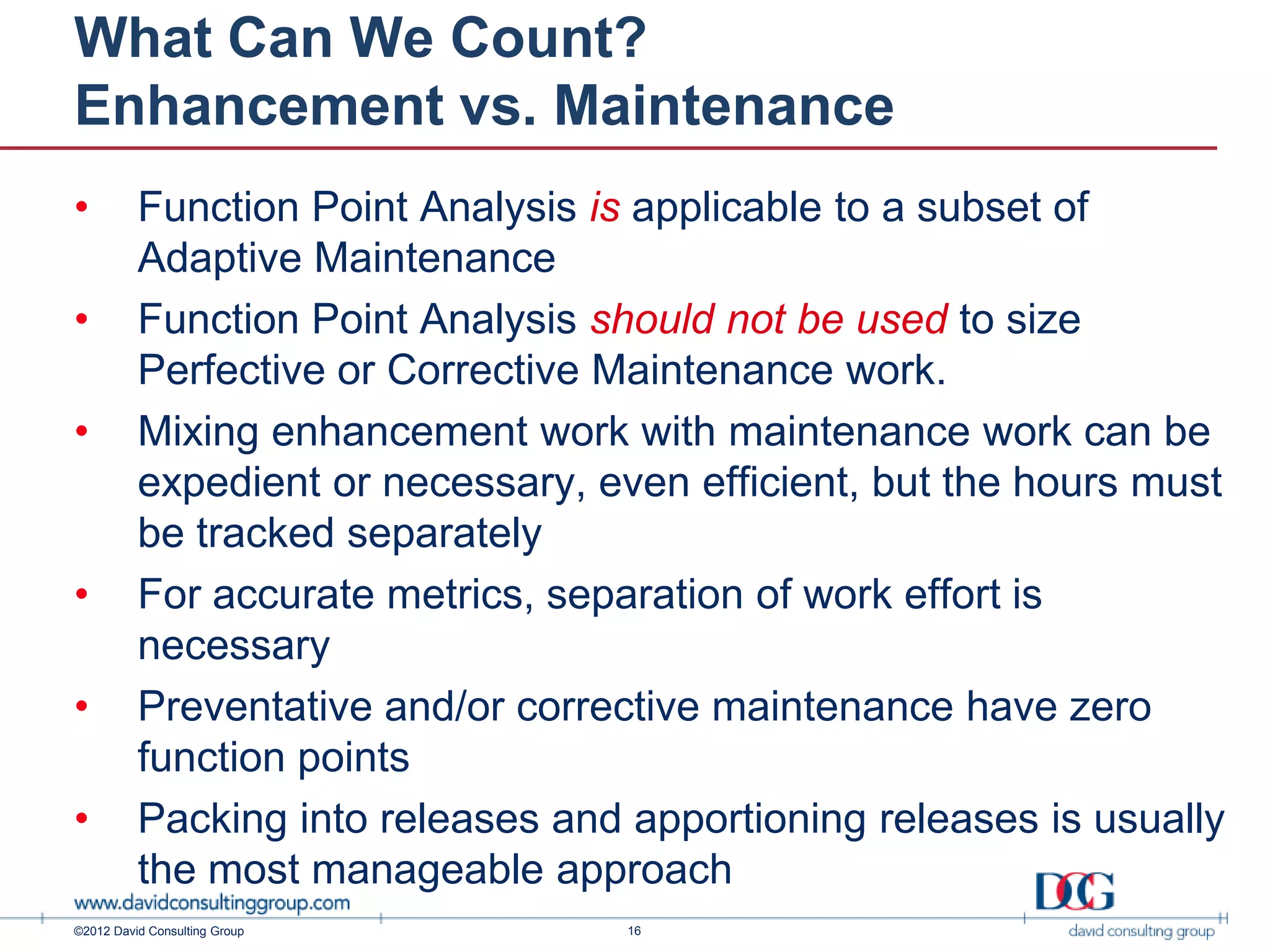 What Can We Count?
Enhancement vs. Maintenance
•         Function Point Analysis is applicable to a subset of
          Adaptive Maintenance
•         Function Point Analysis should not be used to size
          Perfective or Corrective Maintenance work.
•         Mixing enhancement work with maintenance work can be
          expedient or necessary, even efficient, but the hours must
          be tracked separately
•         For accurate metrics, separation of work effort is
          necessary
•         Preventative and/or corrective maintenance have zero
          function points
•         Packing into releases and apportioning releases is usually
          the most manageable approach
©2012 David Consulting Group        16
 