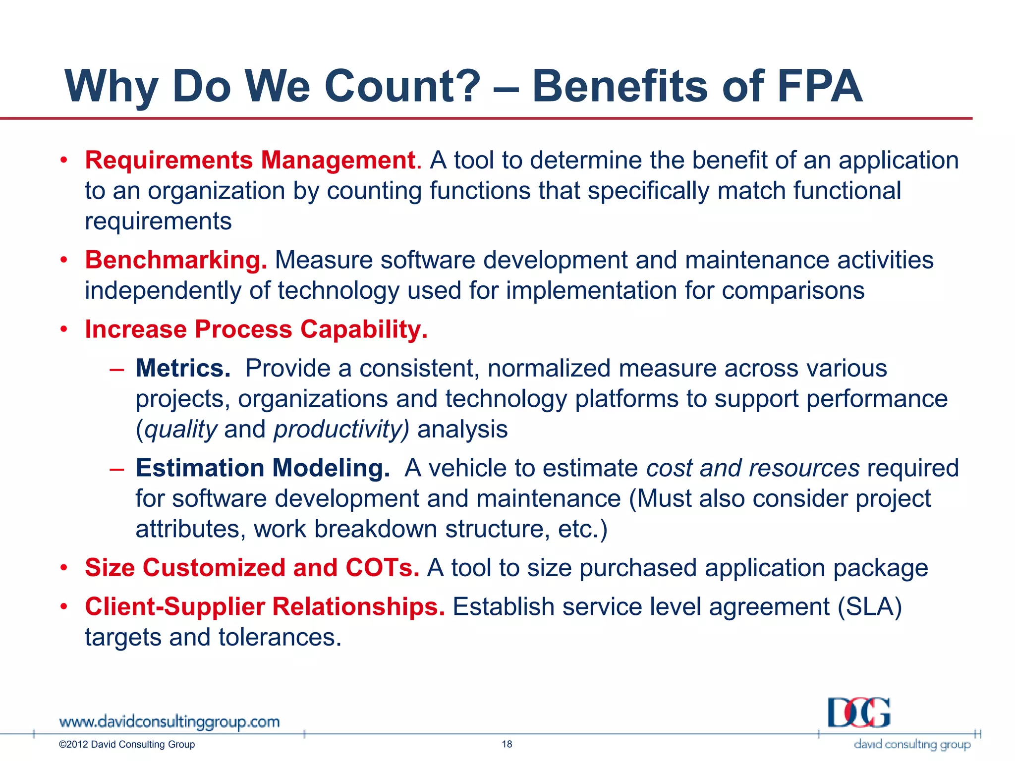 Why Do We Count? – Benefits of FPA
• Requirements Management. A tool to determine the benefit of an application
  to an organization by counting functions that specifically match functional
  requirements
• Benchmarking. Measure software development and maintenance activities
  independently of technology used for implementation for comparisons
• Increase Process Capability.
          – Metrics. Provide a consistent, normalized measure across various
            projects, organizations and technology platforms to support performance
            (quality and productivity) analysis
          – Estimation Modeling. A vehicle to estimate cost and resources required
            for software development and maintenance (Must also consider project
            attributes, work breakdown structure, etc.)
• Size Customized and COTs. A tool to size purchased application package
• Client-Supplier Relationships. Establish service level agreement (SLA)
  targets and tolerances.



©2012 David Consulting Group                18
 