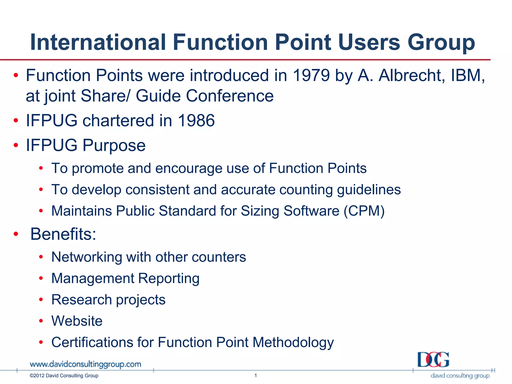 International Function Point Users Group
• Function Points were introduced in 1979 by A. Albrecht, IBM,
  at joint Share/ Guide Conference
• IFPUG chartered in 1986
• IFPUG Purpose
     • To promote and encourage use of Function Points
     • To develop consistent and accurate counting guidelines
     • Maintains Public Standard for Sizing Software (CPM)
• Benefits:
     •    Networking with other counters
     •    Management Reporting
     •    Research projects
     •    Website
     •    Certifications for Function Point Methodology

  ©2012 David Consulting Group            1
 