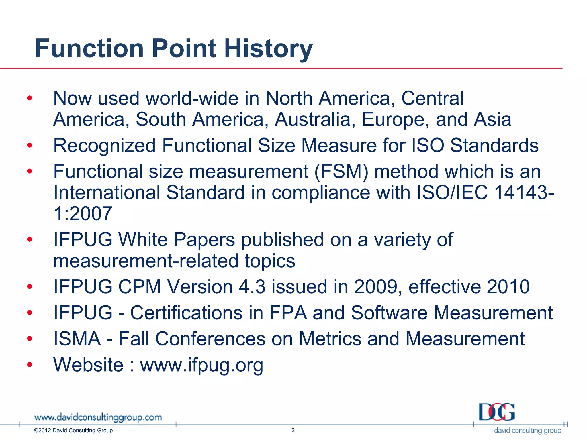 Function Point History
•         Now used world-wide in North America, Central
          America, South America, Australia, Europe, and Asia
•         Recognized Functional Size Measure for ISO Standards
•         Functional size measurement (FSM) method which is an
          International Standard in compliance with ISO/IEC 14143-
          1:2007
•         IFPUG White Papers published on a variety of
          measurement-related topics
•         IFPUG CPM Version 4.3 issued in 2009, effective 2010
•         IFPUG - Certifications in FPA and Software Measurement
•         ISMA - Fall Conferences on Metrics and Measurement
•         Website : www.ifpug.org


    ©2012 David Consulting Group    2
 