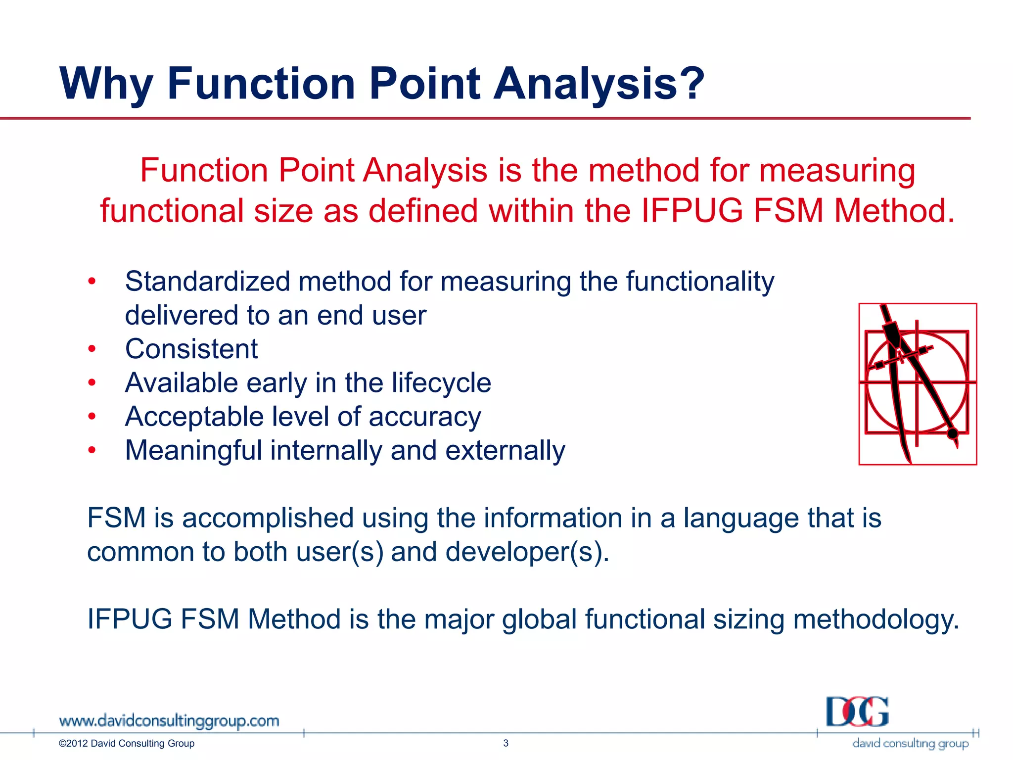 Why Function Point Analysis?
           Function Point Analysis is the method for measuring
        functional size as defined within the IFPUG FSM Method.

     • Standardized method for measuring the functionality
       delivered to an end user
     • Consistent
     • Available early in the lifecycle
     • Acceptable level of accuracy
     • Meaningful internally and externally

     FSM is accomplished using the information in a language that is
     common to both user(s) and developer(s).

     IFPUG FSM Method is the major global functional sizing methodology.



©2012 David Consulting Group         3
 