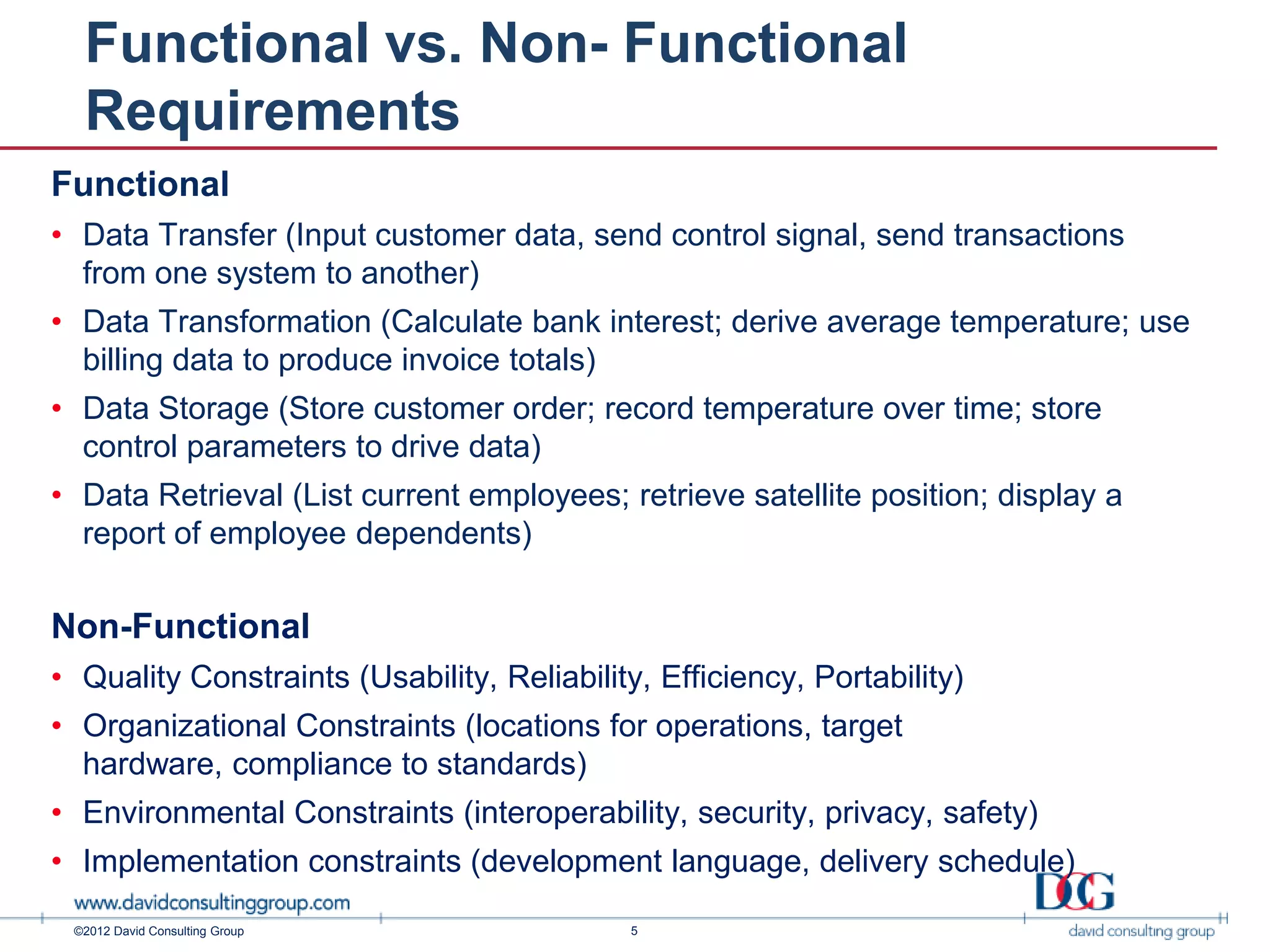 Functional vs. Non- Functional
  Requirements
Functional
• Data Transfer (Input customer data, send control signal, send transactions
  from one system to another)
• Data Transformation (Calculate bank interest; derive average temperature; use
  billing data to produce invoice totals)
• Data Storage (Store customer order; record temperature over time; store
  control parameters to drive data)
• Data Retrieval (List current employees; retrieve satellite position; display a
  report of employee dependents)

Non-Functional
• Quality Constraints (Usability, Reliability, Efficiency, Portability)
• Organizational Constraints (locations for operations, target
  hardware, compliance to standards)
• Environmental Constraints (interoperability, security, privacy, safety)
• Implementation constraints (development language, delivery schedule)

 ©2012 David Consulting Group                5
 