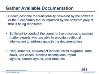 Gather Available Documentation
• Should describe the functionality delivered by the software
  or the functionality that is impacted by the software project
  that is being measured

• Sufficient to conduct the count, or have access to subject
  matter experts who are able to provide additional
  information to address gaps in the documentation

• Requirements, data/object models, class diagrams, data
  flows, use cases, process descriptions, report
  layouts, screen layouts, user manuals


©2012 David Consulting Group   10
 