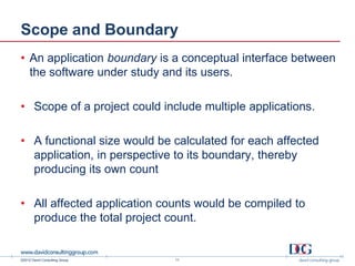 Scope and Boundary
• An application boundary is a conceptual interface between
  the software under study and its users.

• Scope of a project could include multiple applications.

• A functional size would be calculated for each affected
  application, in perspective to its boundary, thereby
  producing its own count

• All affected application counts would be compiled to
  produce the total project count.


©2012 David Consulting Group   11
 