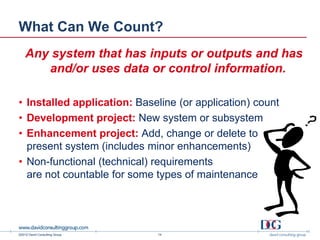 What Can We Count?
    Any system that has inputs or outputs and has
       and/or uses data or control information.

• Installed application: Baseline (or application) count
• Development project: New system or subsystem
• Enhancement project: Add, change or delete to
  present system (includes minor enhancements)
• Non-functional (technical) requirements
  are not countable for some types of maintenance




©2012 David Consulting Group   14
 