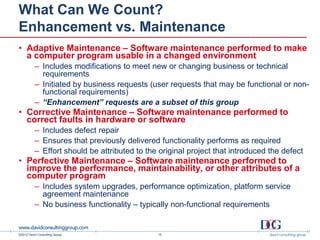 What Can We Count?
Enhancement vs. Maintenance
• Adaptive Maintenance – Software maintenance performed to make
  a computer program usable in a changed environment
          – Includes modifications to meet new or changing business or technical
            requirements
          – Initiated by business requests (user requests that may be functional or non-
            functional requirements)
          – “Enhancement” requests are a subset of this group
• Corrective Maintenance – Software maintenance performed to
  correct faults in hardware or software
          – Includes defect repair
          – Ensures that previously delivered functionality performs as required
          – Effort should be attributed to the original project that introduced the defect
• Perfective Maintenance – Software maintenance performed to
  improve the performance, maintainability, or other attributes of a
  computer program
          – Includes system upgrades, performance optimization, platform service
            agreement maintenance
          – No business functionality – typically non-functional requirements


©2012 David Consulting Group                  15
 