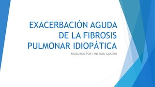 EXACERBACIÓN AGUDA
DE LA FIBROSIS
PULMONAR IDIOPÁTICA
REALIZADO POR : MD PAUL GARZON
 