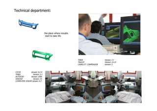 Technical department:




                               the place where moulds
                                start to take life.




                                                        TEBIS                Version 3.1
                                                        TAGLIO               Version 14.15
                                                        CAMELOT- CAMPEADOR   Version 3


CATIA          Version 4.2.4
TEBIS            Version 3.1
AUTOCAD        Version 2000
VISICAD          Version 14
COMPUTER VISION Version 9.2
 