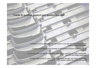 Thanks to qualified research and development staff …




                 10 designers working on the most used CAD systems of the main Automotive Producers, with
                                                                               Automotive
                                                                           experience and professionality.

                    14 programmers applying their knowledge in CAM System to optimise the efficiency of our
                                                                             optimise
                                                                                                 machines.

             35 Technicians that, with their professionality, realize moulds respecting the quality requirements,
                                                                              using the most modern equipment.

                 20 experts able to finish the mould in order to guarantee the static and dynamic functionality,
                                                                                static
                                               being certain that the product respects the quality level required
                                                                                                         required
 