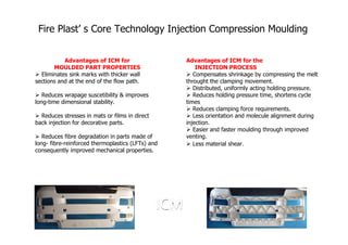 Fire Plast’ s Core Technology Injection Compression Moulding


           Advantages of ICM for                   Advantages of ICM for the
       MOULDED PART PROPERTIES                         INJECTION PROCESS
  Eliminates sink marks with thicker wall             Compensates shrinkage by compressing the melt
sections and at the end of the flow path.          throught the clamping movement.
                                                      Distributed, uniformly acting holding pressure.
   Reduces wrapage suscetibility & improves           Reduces holding pressure time, shortens cycle
long-time dimensional stability.                   times
                                                      Reduces clamping force requirements.
  Reduces stresses in mats or films in direct         Less orientation and molecule alignment during
back injection for decorative parts.               injection.
                                                      Easier and faster moulding through improved
   Reduces fibre degradation in parts made of      venting.
long- fibre-reinforced thermoplastics (LFTs) and      Less material shear.
consequently improved mechanical properties.
 