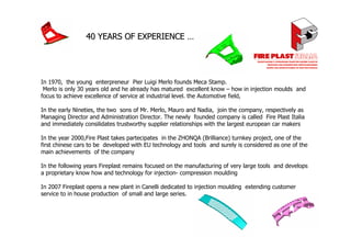 40 YEARS OF EXPERIENCE …




In 1970, the young enterpreneur Pier Luigi Merlo founds Meca Stamp.
 Merlo is only 30 years old and he already has matured excellent know – how in injection moulds and
focus to achieve excellence of service at industrial level. the Automotive field,

In the early Nineties, the two sons of Mr. Merlo, Mauro and Nadia, join the company, respectively as
Managing Director and Administration Director. The newly founded company is called Fire Plast Italia
and immediately consilidates trustworthy supplier relationships with the largest european car makers

In the year 2000,Fire Plast takes partecipates in the ZHONQA (Brilliance) turnkey project, one of the
first chinese cars to be developed with EU technology and tools and surely is considered as one of the
main achievements of the company

In the following years Fireplast remains focused on the manufacturing of very large tools and develops
a proprietary know how and technology for injection- compression moulding

In 2007 Fireplast opens a new plant in Canelli dedicated to injection moulding extending customer
service to in house production of small and large series.
 