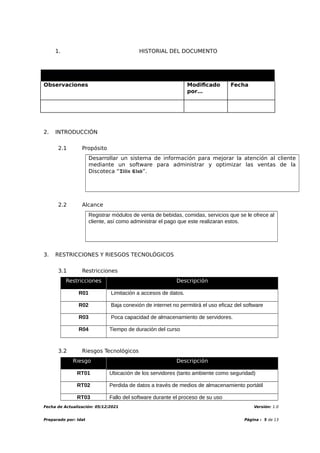 1. HISTORIAL DEL DOCUMENTO
Información del Documento
Observaciones Modificado
por…
Fecha
2. INTRODUCCIÓN
2.1 Propósito
Desarrollar un sistema de información para mejorar la atención al cliente
mediante un software para administrar y optimizar las ventas de la
Discoteca “𝕿𝖎𝖑𝖎� 𝕮𝖑𝖚�”.
2.2 Alcance
Registrar módulos de venta de bebidas, comidas, servicios que se le ofrece al
cliente, así como administrar el pago que este realizaran estos.
3. RESTRICCIONES Y RIESGOS TECNOLÓGICOS
3.1 Restricciones
Restricciones Descripción
R01 Limitación a accesos de datos.
R02 Baja conexión de internet no permitirá el uso eficaz del software
R03 Poca capacidad de almacenamiento de servidores.
R04 Tiempo de duración del curso
3.2 Riesgos Tecnológicos
Riesgo Descripción
RT01 Ubicación de los servidores (tanto ambiente como seguridad)
RT02 Perdida de datos a través de medios de almacenamiento portátil
RT03 Fallo del software durante el proceso de su uso
Fecha de Actualización: 05/12/2021 Versión: 1.0
Preparado por: Idat Página : 5 de 13
 