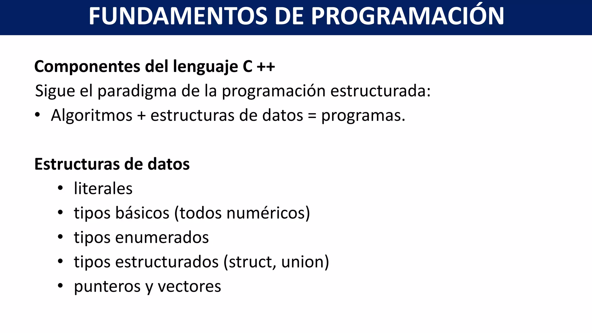 Componentes del lenguaje C ++
Sigue el paradigma de la programación estructurada:
• Algoritmos + estructuras de datos = programas.
Estructuras de datos
• literales
• tipos básicos (todos numéricos)
• tipos enumerados
• tipos estructurados (struct, union)
• punteros y vectores
FUNDAMENTOS DE PROGRAMACIÓN
 