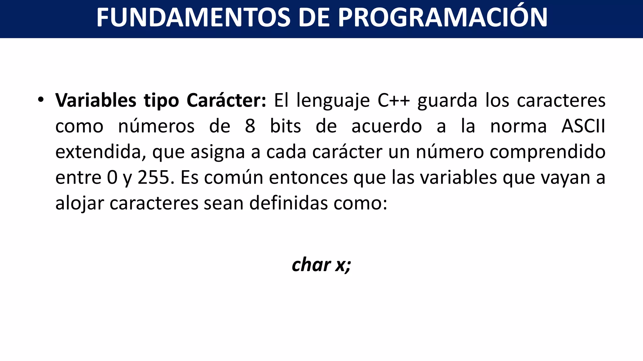 • Variables tipo Carácter: El lenguaje C++ guarda los caracteres
como números de 8 bits de acuerdo a la norma ASCII
extendida, que asigna a cada carácter un número comprendido
entre 0 y 255. Es común entonces que las variables que vayan a
alojar caracteres sean definidas como:
char x;
FUNDAMENTOS DE PROGRAMACIÓN
 