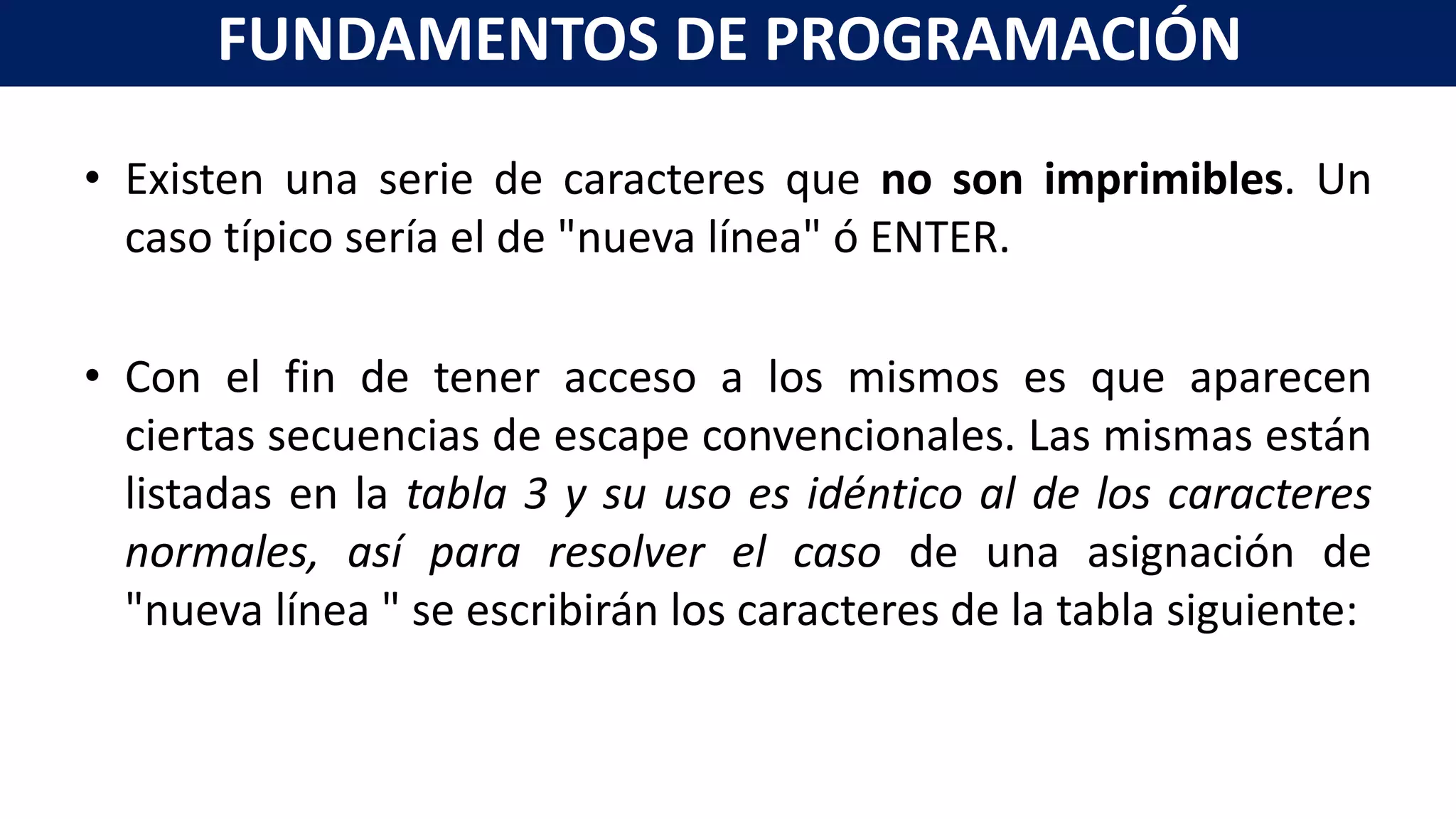 • Existen una serie de caracteres que no son imprimibles. Un
caso típico sería el de "nueva línea" ó ENTER.
• Con el fin de tener acceso a los mismos es que aparecen
ciertas secuencias de escape convencionales. Las mismas están
listadas en la tabla 3 y su uso es idéntico al de los caracteres
normales, así para resolver el caso de una asignación de
"nueva línea " se escribirán los caracteres de la tabla siguiente:
FUNDAMENTOS DE PROGRAMACIÓN
 