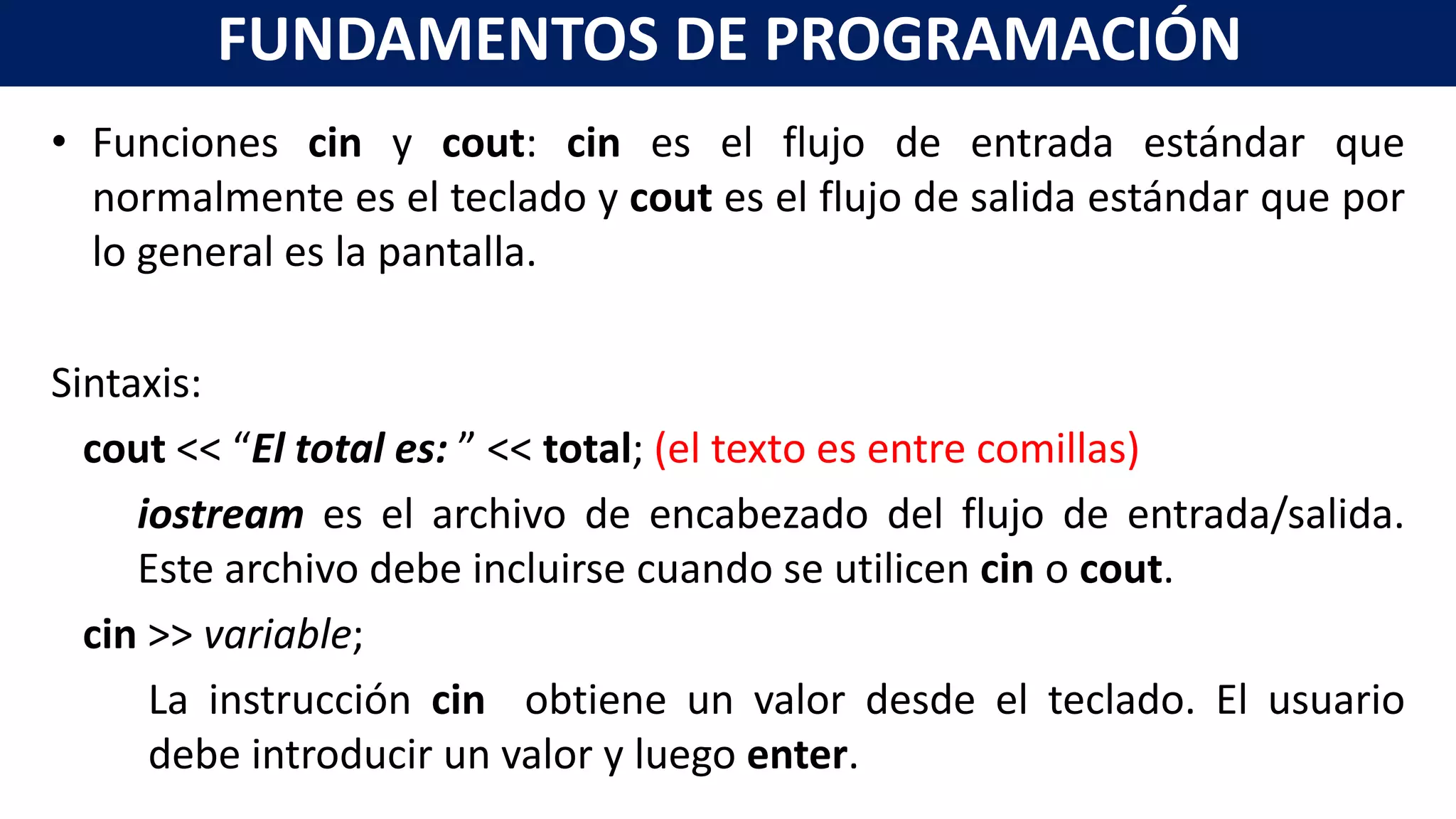 • Funciones cin y cout: cin es el flujo de entrada estándar que
normalmente es el teclado y cout es el flujo de salida estándar que por
lo general es la pantalla.
Sintaxis:
cout << “El total es: ” << total; (el texto es entre comillas)
iostream es el archivo de encabezado del flujo de entrada/salida.
Este archivo debe incluirse cuando se utilicen cin o cout.
cin >> variable;
La instrucción cin obtiene un valor desde el teclado. El usuario
debe introducir un valor y luego enter.
FUNDAMENTOS DE PROGRAMACIÓN
 