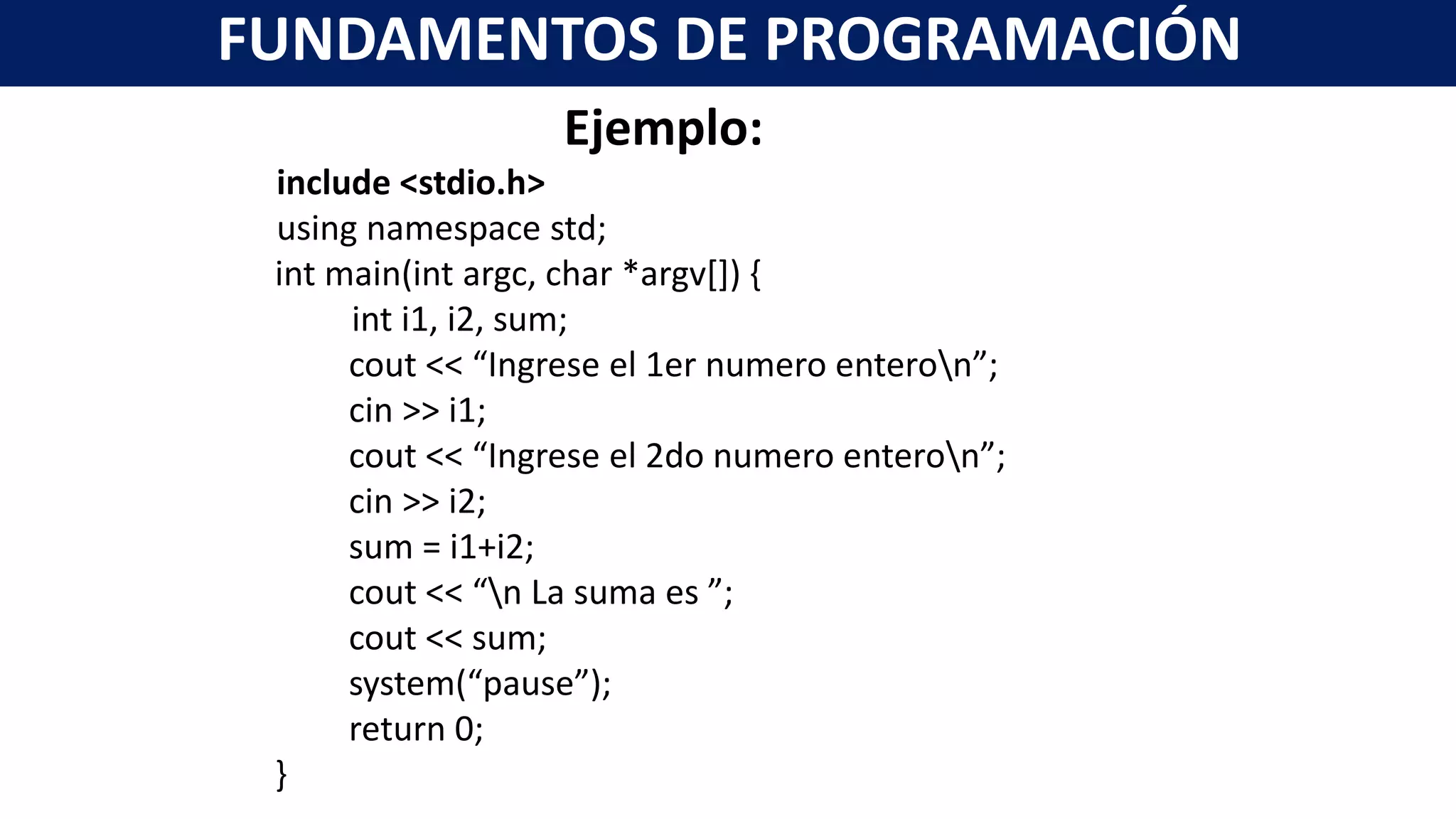 Ejemplo:
include <stdio.h>
using namespace std;
int main(int argc, char *argv[]) {
int i1, i2, sum;
cout << “Ingrese el 1er numero enteron”;
cin >> i1;
cout << “Ingrese el 2do numero enteron”;
cin >> i2;
sum = i1+i2;
cout << “n La suma es ”;
cout << sum;
system(“pause”);
return 0;
}
FUNDAMENTOS DE PROGRAMACIÓN
 