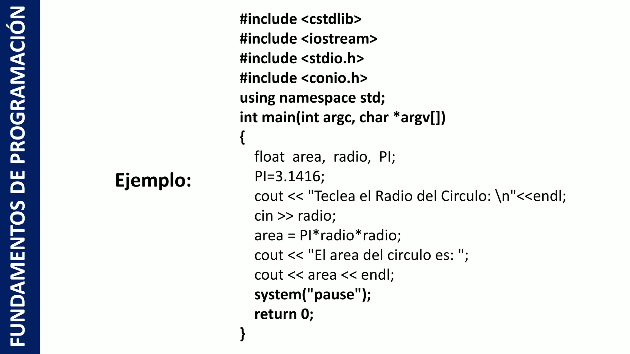 #include <cstdlib>
#include <iostream>
#include <stdio.h>
#include <conio.h>
using namespace std;
int main(int argc, char *argv[])
{
float area, radio, PI;
PI=3.1416;
cout << "Teclea el Radio del Circulo: n"<<endl;
cin >> radio;
area = PI*radio*radio;
cout << "El area del circulo es: ";
cout << area << endl;
system("pause");
return 0;
}
FUNDAMENTOSDEPROGRAMACIÓN
Ejemplo:
 