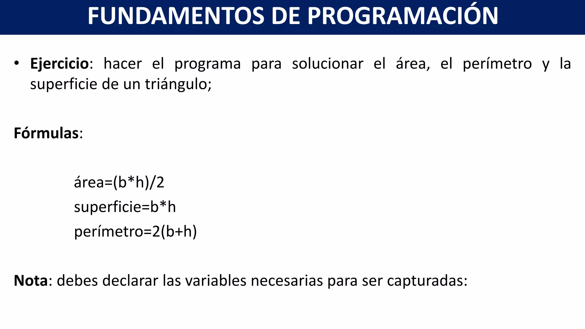 • Ejercicio: hacer el programa para solucionar el área, el perímetro y la
superficie de un triángulo;
Fórmulas:
área=(b*h)/2
superficie=b*h
perímetro=2(b+h)
Nota: debes declarar las variables necesarias para ser capturadas:
FUNDAMENTOS DE PROGRAMACIÓN
 