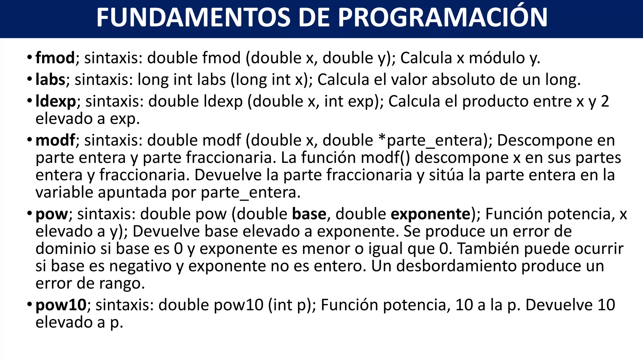 •fmod; sintaxis: double fmod (double x, double y); Calcula x módulo y.
•labs; sintaxis: long int labs (long int x); Calcula el valor absoluto de un long.
•ldexp; sintaxis: double ldexp (double x, int exp); Calcula el producto entre x y 2
elevado a exp.
•modf; sintaxis: double modf (double x, double *parte_entera); Descompone en
parte entera y parte fraccionaria. La función modf() descompone x en sus partes
entera y fraccionaria. Devuelve la parte fraccionaria y sitúa la parte entera en la
variable apuntada por parte_entera.
•pow; sintaxis: double pow (double base, double exponente); Función potencia, x
elevado a y); Devuelve base elevado a exponente. Se produce un error de
dominio si base es 0 y exponente es menor o igual que 0. También puede ocurrir
si base es negativo y exponente no es entero. Un desbordamiento produce un
error de rango.
•pow10; sintaxis: double pow10 (int p); Función potencia, 10 a la p. Devuelve 10
elevado a p.
FUNDAMENTOS DE PROGRAMACIÓN
 