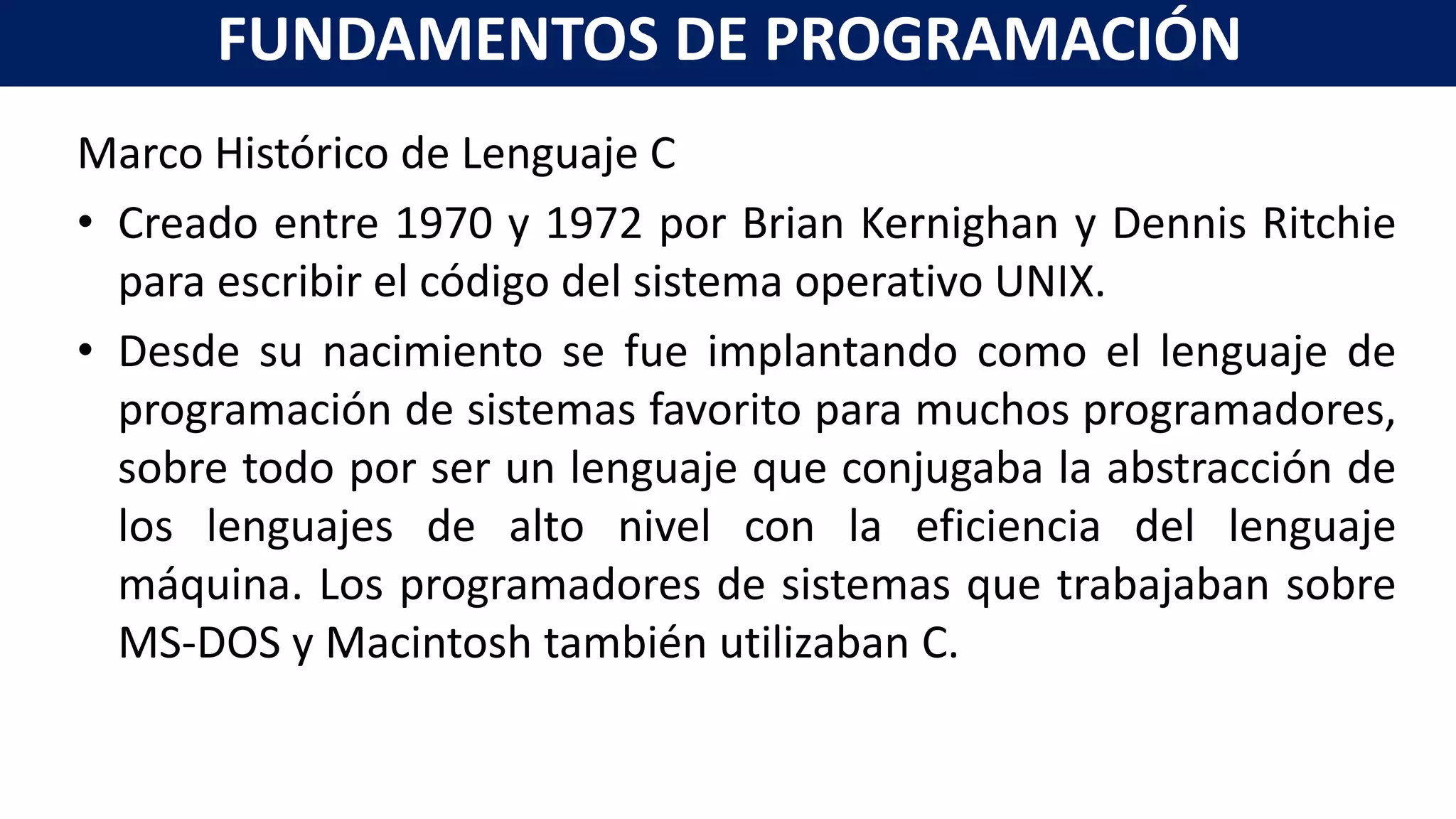 Marco Histórico de Lenguaje C
• Creado entre 1970 y 1972 por Brian Kernighan y Dennis Ritchie
para escribir el código del sistema operativo UNIX.
• Desde su nacimiento se fue implantando como el lenguaje de
programación de sistemas favorito para muchos programadores,
sobre todo por ser un lenguaje que conjugaba la abstracción de
los lenguajes de alto nivel con la eficiencia del lenguaje
máquina. Los programadores de sistemas que trabajaban sobre
MS-DOS y Macintosh también utilizaban C.
FUNDAMENTOS DE PROGRAMACIÓN
 