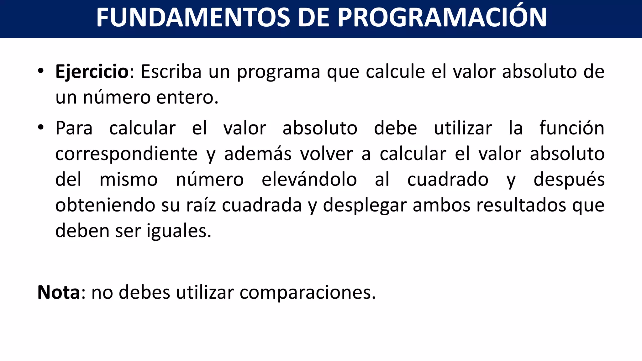 • Ejercicio: Escriba un programa que calcule el valor absoluto de
un número entero.
• Para calcular el valor absoluto debe utilizar la función
correspondiente y además volver a calcular el valor absoluto
del mismo número elevándolo al cuadrado y después
obteniendo su raíz cuadrada y desplegar ambos resultados que
deben ser iguales.
Nota: no debes utilizar comparaciones.
FUNDAMENTOS DE PROGRAMACIÓN
 