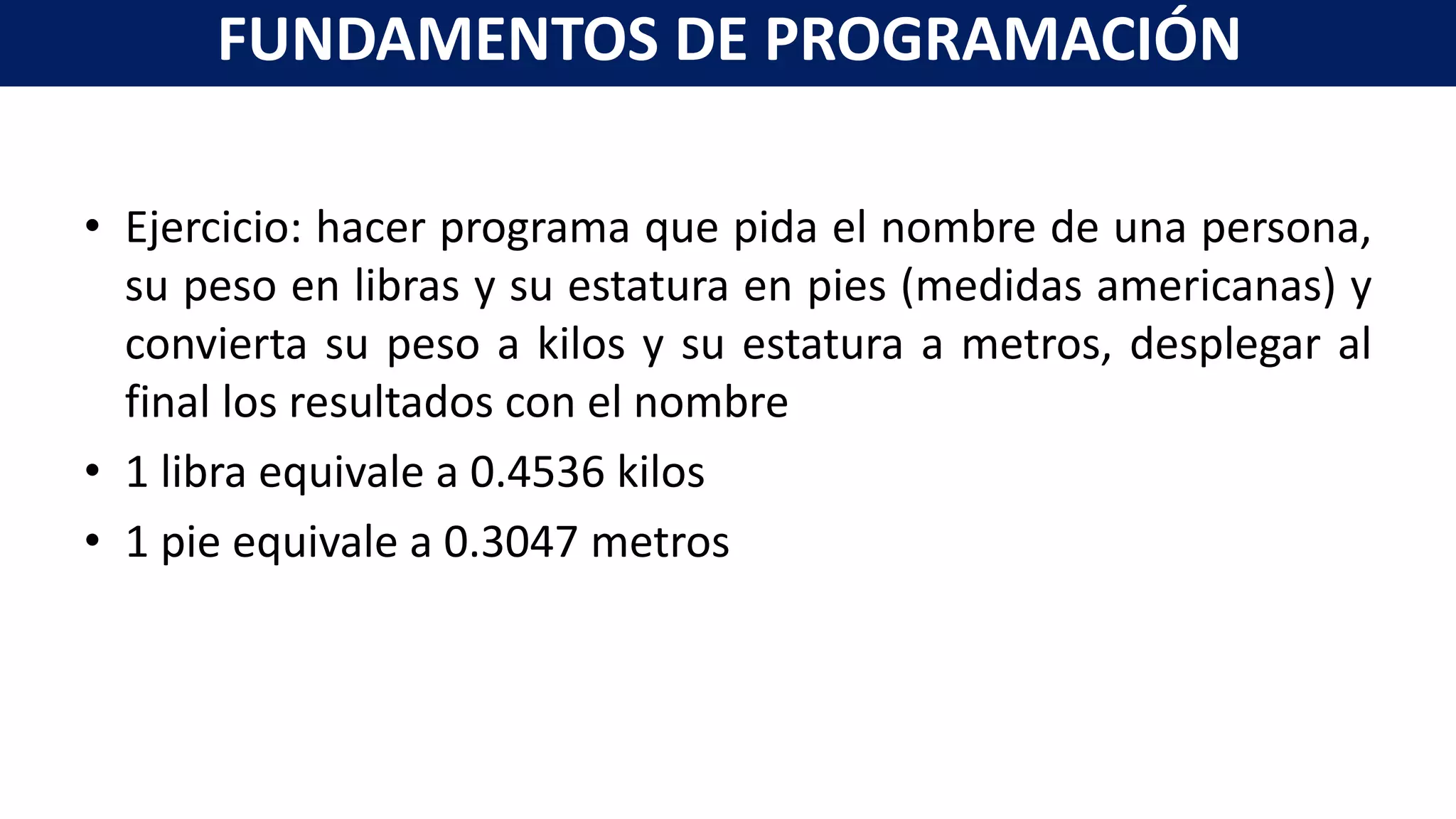 • Ejercicio: hacer programa que pida el nombre de una persona,
su peso en libras y su estatura en pies (medidas americanas) y
convierta su peso a kilos y su estatura a metros, desplegar al
final los resultados con el nombre
• 1 libra equivale a 0.4536 kilos
• 1 pie equivale a 0.3047 metros
FUNDAMENTOS DE PROGRAMACIÓN
 