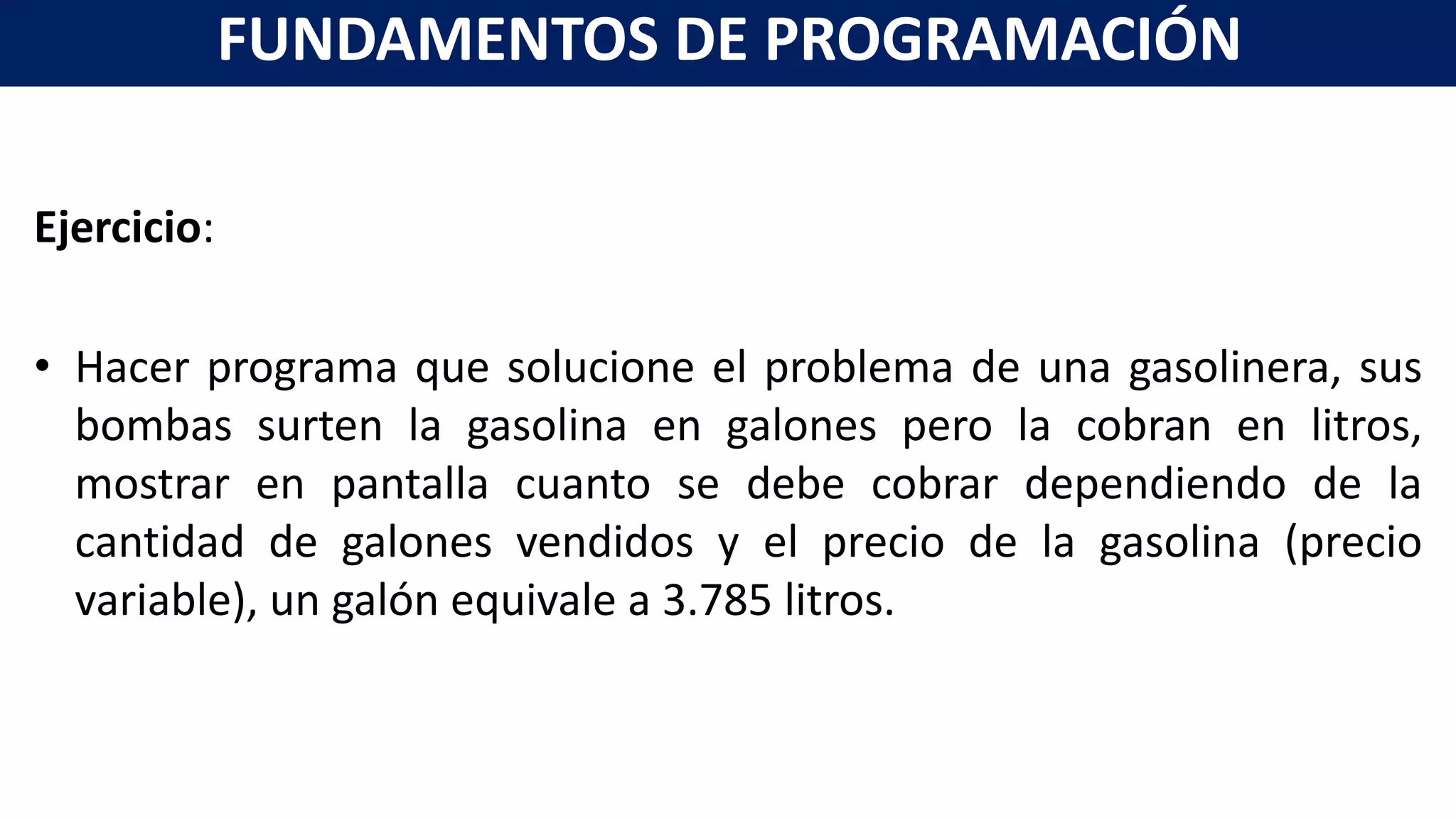 Ejercicio:
• Hacer programa que solucione el problema de una gasolinera, sus
bombas surten la gasolina en galones pero la cobran en litros,
mostrar en pantalla cuanto se debe cobrar dependiendo de la
cantidad de galones vendidos y el precio de la gasolina (precio
variable), un galón equivale a 3.785 litros.
FUNDAMENTOS DE PROGRAMACIÓN
 