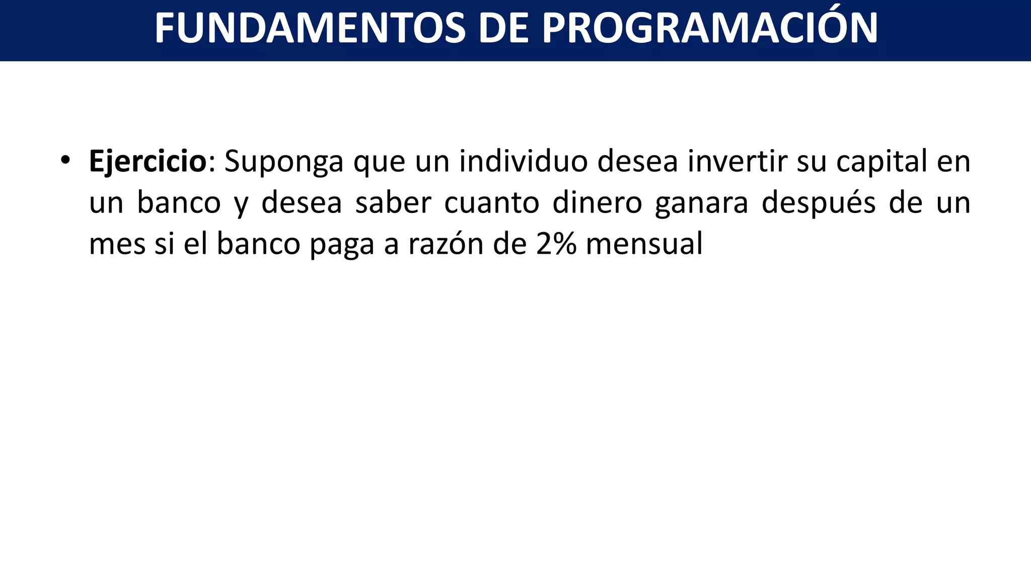 • Ejercicio: Suponga que un individuo desea invertir su capital en
un banco y desea saber cuanto dinero ganara después de un
mes si el banco paga a razón de 2% mensual
FUNDAMENTOS DE PROGRAMACIÓN
 