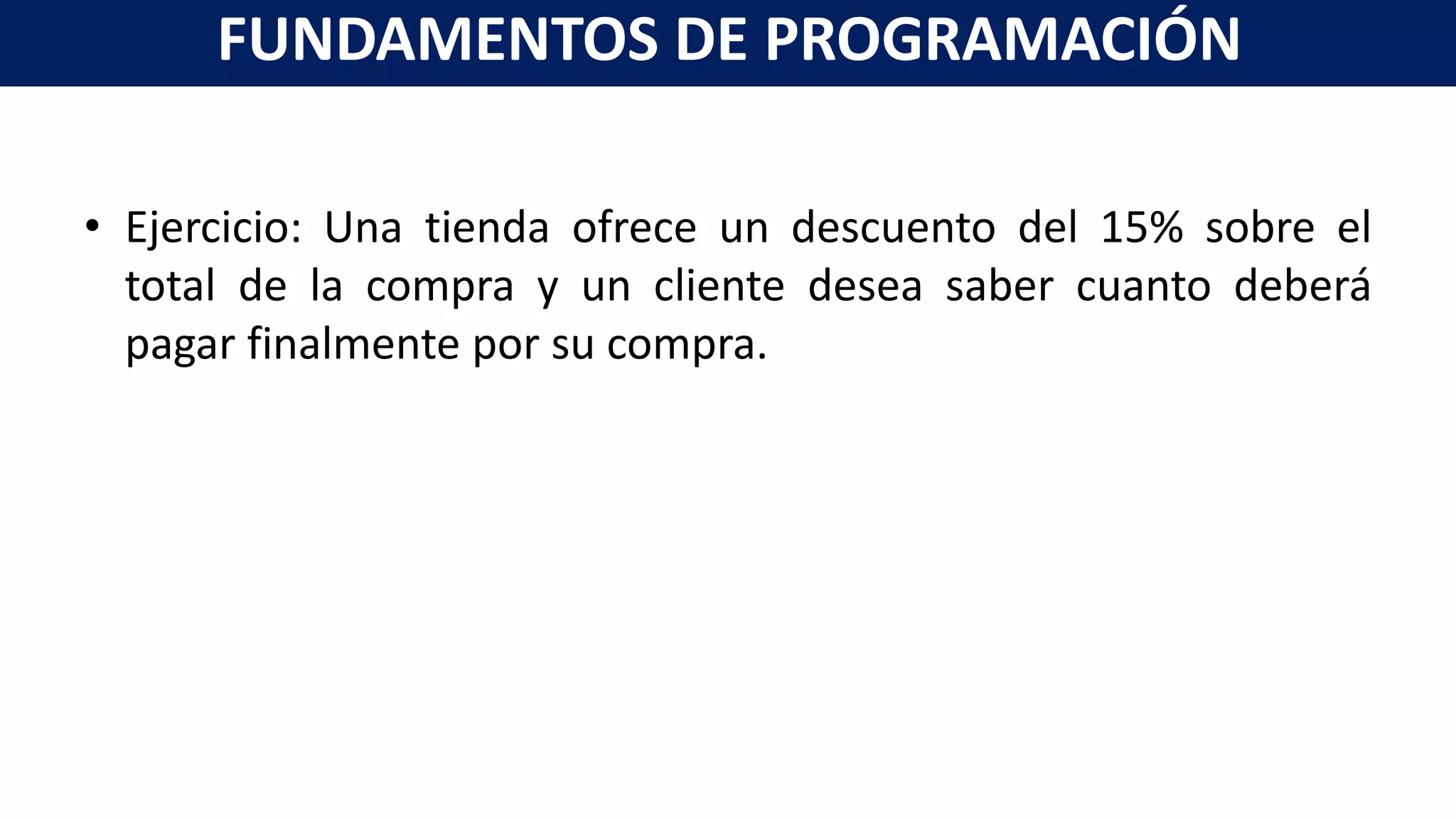 • Ejercicio: Una tienda ofrece un descuento del 15% sobre el
total de la compra y un cliente desea saber cuanto deberá
pagar finalmente por su compra.
FUNDAMENTOS DE PROGRAMACIÓN
 