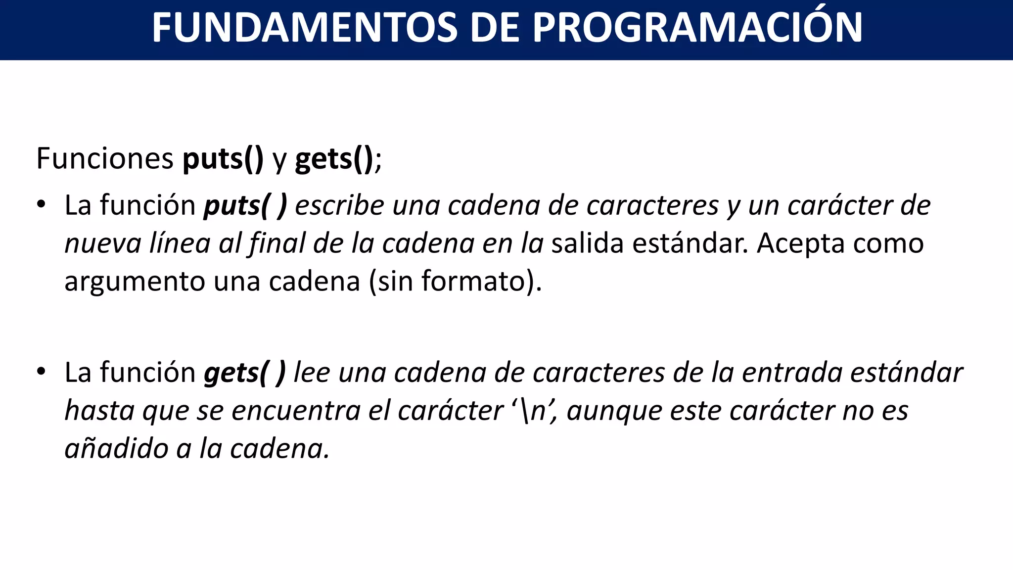 Funciones puts() y gets();
• La función puts( ) escribe una cadena de caracteres y un carácter de
nueva línea al final de la cadena en la salida estándar. Acepta como
argumento una cadena (sin formato).
• La función gets( ) lee una cadena de caracteres de la entrada estándar
hasta que se encuentra el carácter ‘n’, aunque este carácter no es
añadido a la cadena.
FUNDAMENTOS DE PROGRAMACIÓN
 