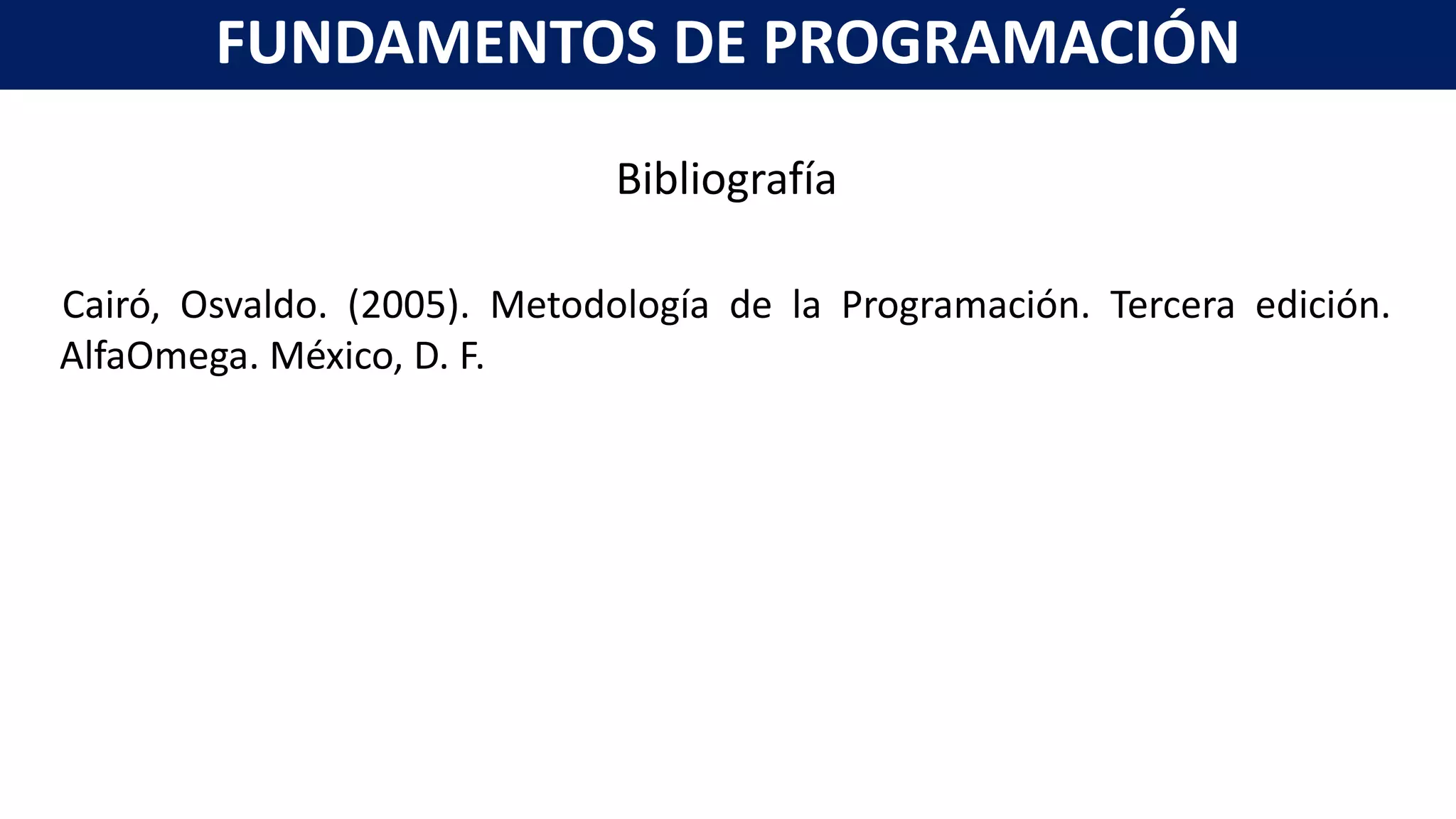 Bibliografía
Cairó, Osvaldo. (2005). Metodología de la Programación. Tercera edición.
AlfaOmega. México, D. F.
FUNDAMENTOS DE PROGRAMACIÓN
 