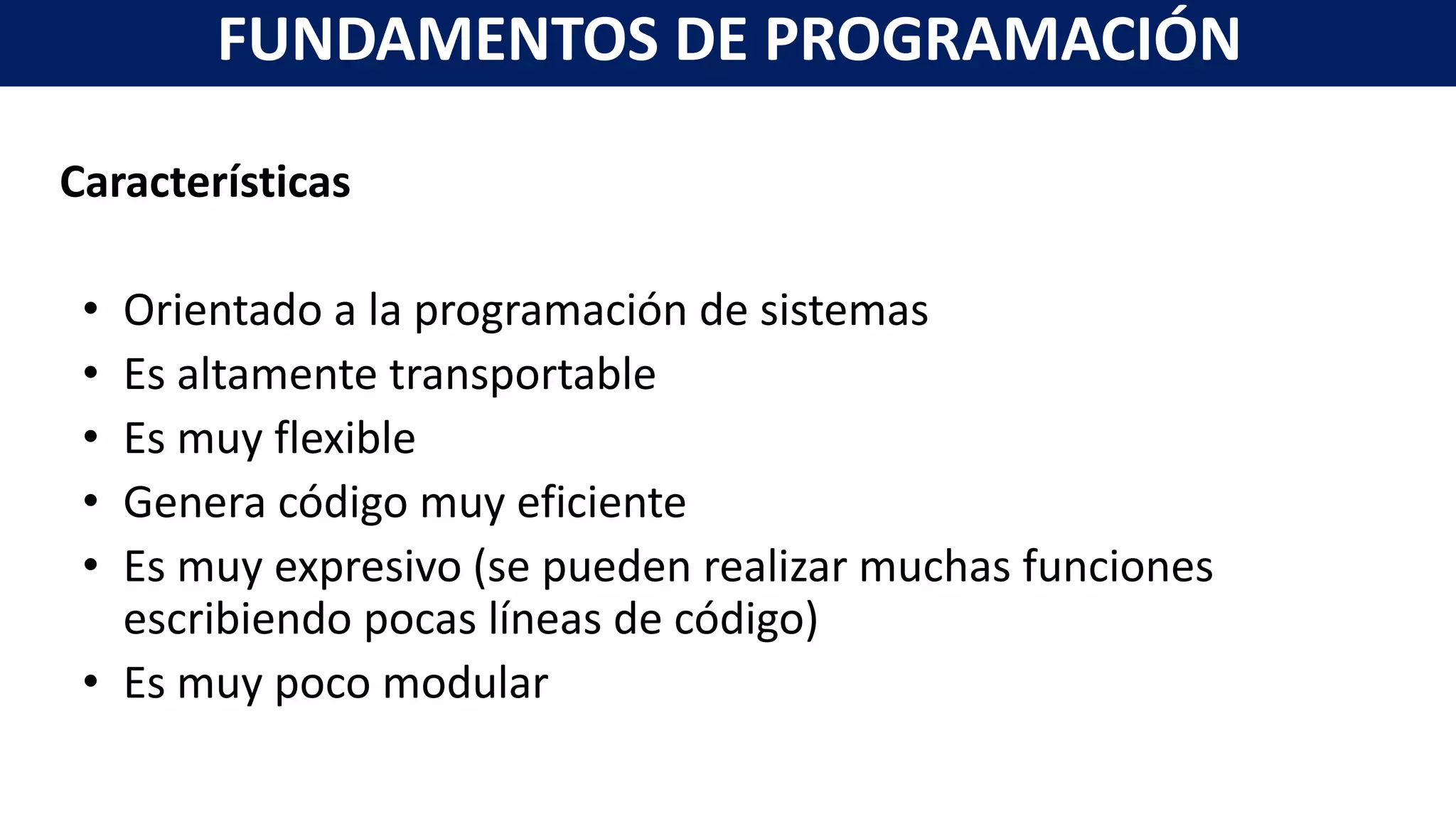 Características
• Orientado a la programación de sistemas
• Es altamente transportable
• Es muy flexible
• Genera código muy eficiente
• Es muy expresivo (se pueden realizar muchas funciones
escribiendo pocas líneas de código)
• Es muy poco modular
FUNDAMENTOS DE PROGRAMACIÓN
 