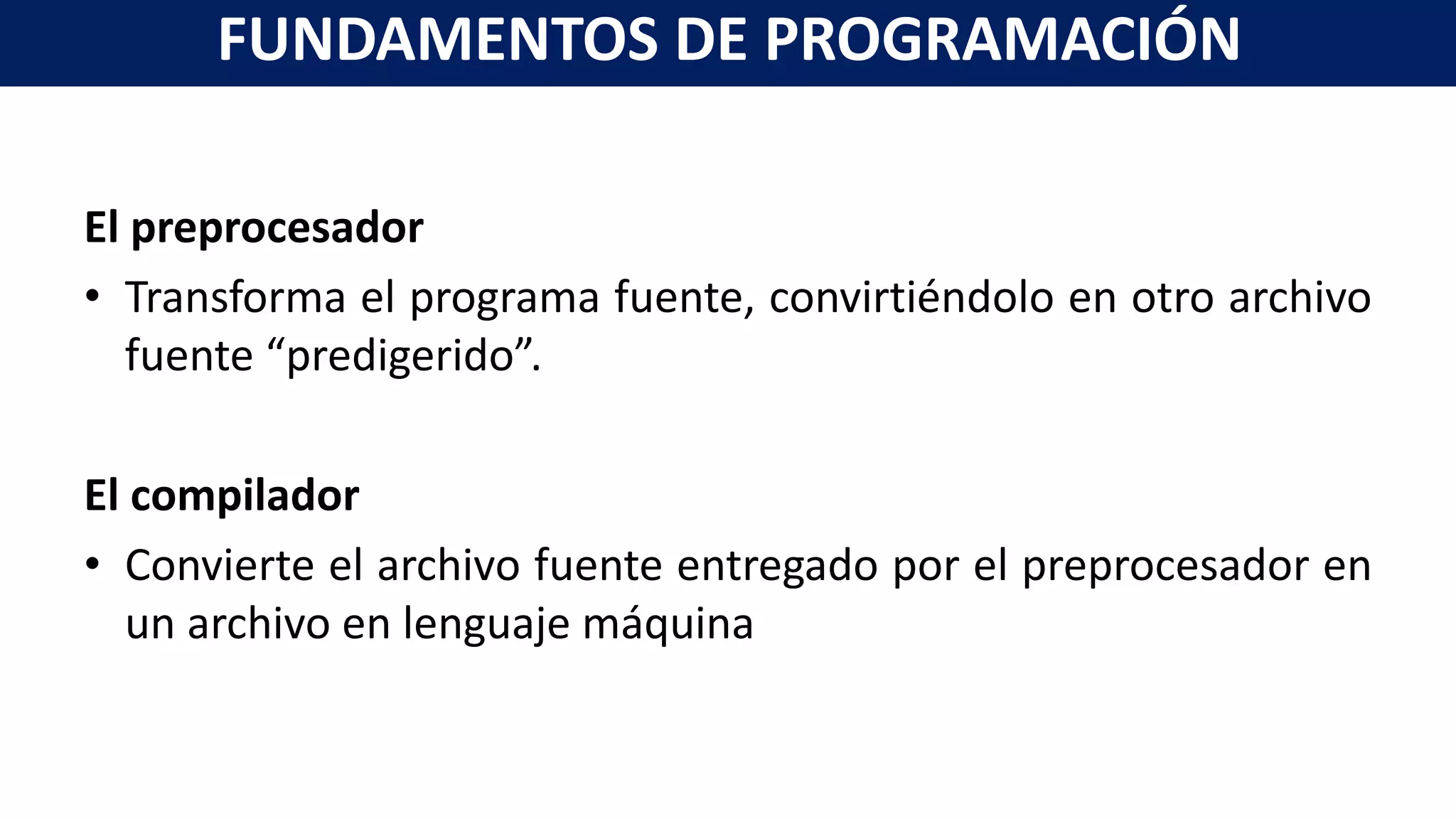 El preprocesador
• Transforma el programa fuente, convirtiéndolo en otro archivo
fuente “predigerido”.
El compilador
• Convierte el archivo fuente entregado por el preprocesador en
un archivo en lenguaje máquina
FUNDAMENTOS DE PROGRAMACIÓN
 