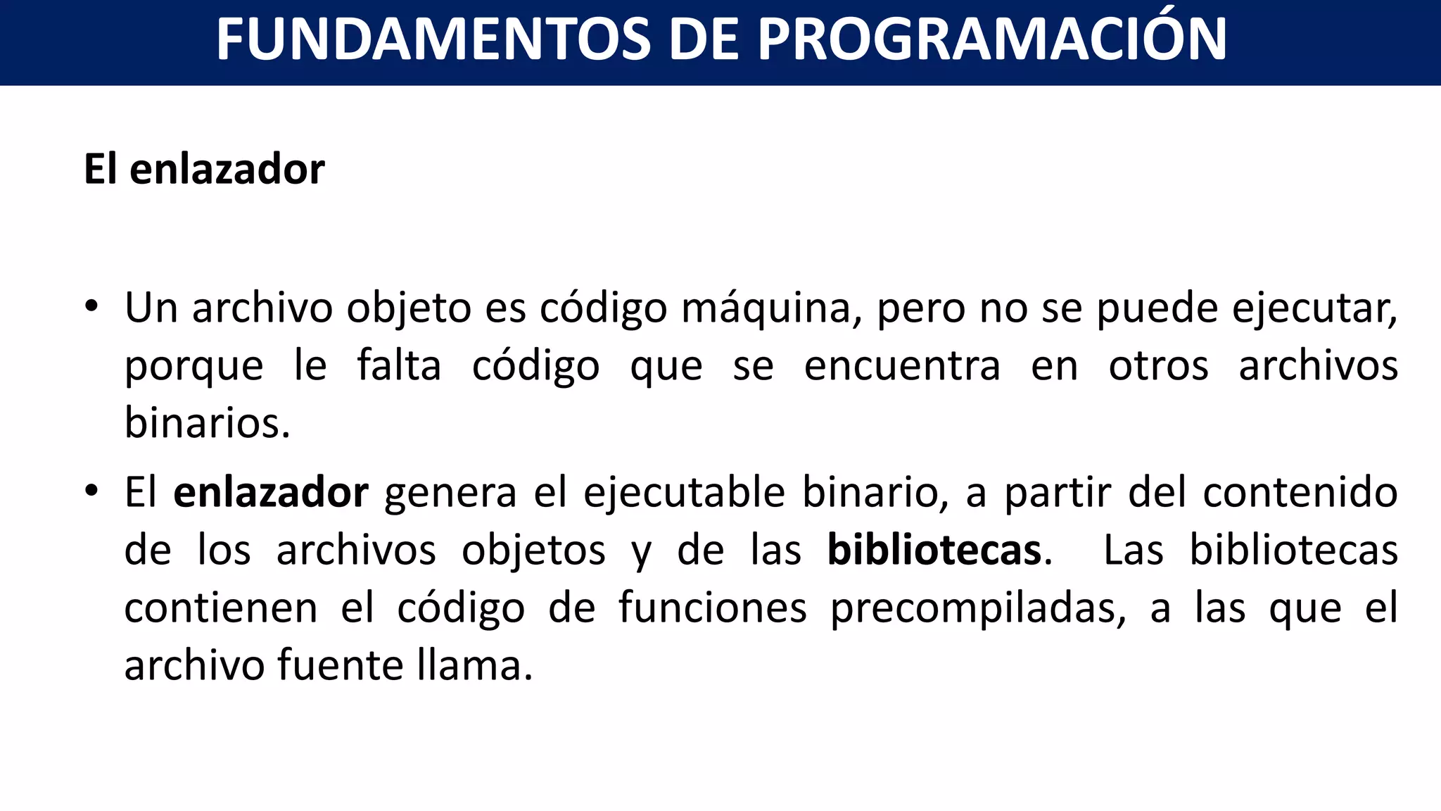 El enlazador
• Un archivo objeto es código máquina, pero no se puede ejecutar,
porque le falta código que se encuentra en otros archivos
binarios.
• El enlazador genera el ejecutable binario, a partir del contenido
de los archivos objetos y de las bibliotecas. Las bibliotecas
contienen el código de funciones precompiladas, a las que el
archivo fuente llama.
FUNDAMENTOS DE PROGRAMACIÓN
 