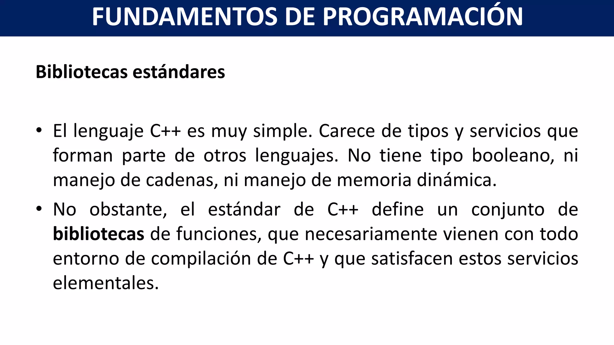 Bibliotecas estándares
• El lenguaje C++ es muy simple. Carece de tipos y servicios que
forman parte de otros lenguajes. No tiene tipo booleano, ni
manejo de cadenas, ni manejo de memoria dinámica.
• No obstante, el estándar de C++ define un conjunto de
bibliotecas de funciones, que necesariamente vienen con todo
entorno de compilación de C++ y que satisfacen estos servicios
elementales.
FUNDAMENTOS DE PROGRAMACIÓN
 