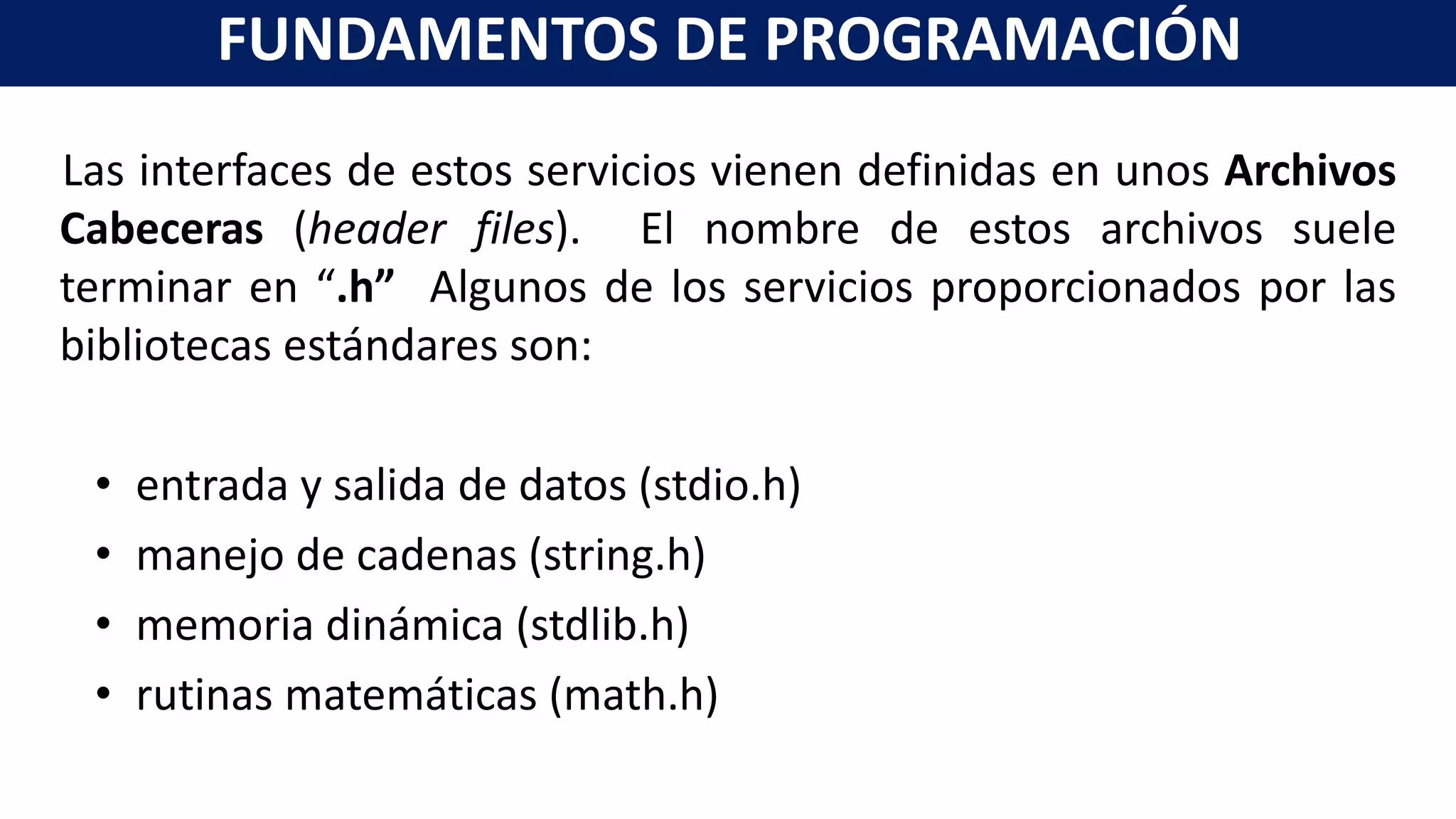 Las interfaces de estos servicios vienen definidas en unos Archivos
Cabeceras (header files). El nombre de estos archivos suele
terminar en “.h” Algunos de los servicios proporcionados por las
bibliotecas estándares son:
• entrada y salida de datos (stdio.h)
• manejo de cadenas (string.h)
• memoria dinámica (stdlib.h)
• rutinas matemáticas (math.h)
FUNDAMENTOS DE PROGRAMACIÓN
 