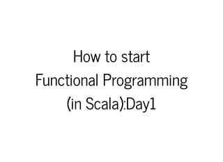 How to startHow to start
Functional ProgrammingFunctional Programming
(in Scala):Day1(in Scala):Day1
 
