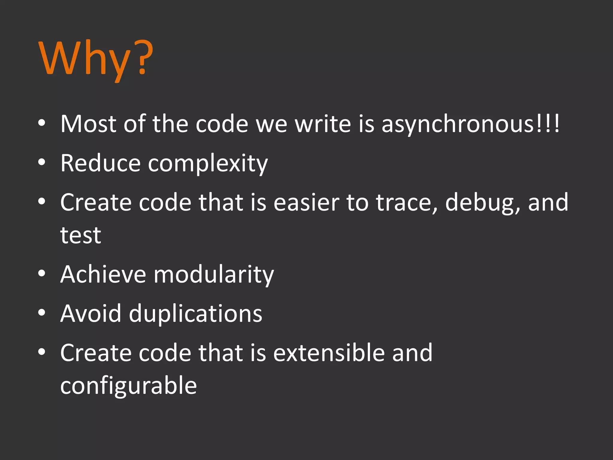 Why?
• Most of the code we write is asynchronous!!!
• Reduce complexity
• Create code that is easier to trace, debug, and
test
• Achieve modularity
• Avoid duplications
• Create code that is extensible and
configurable
 