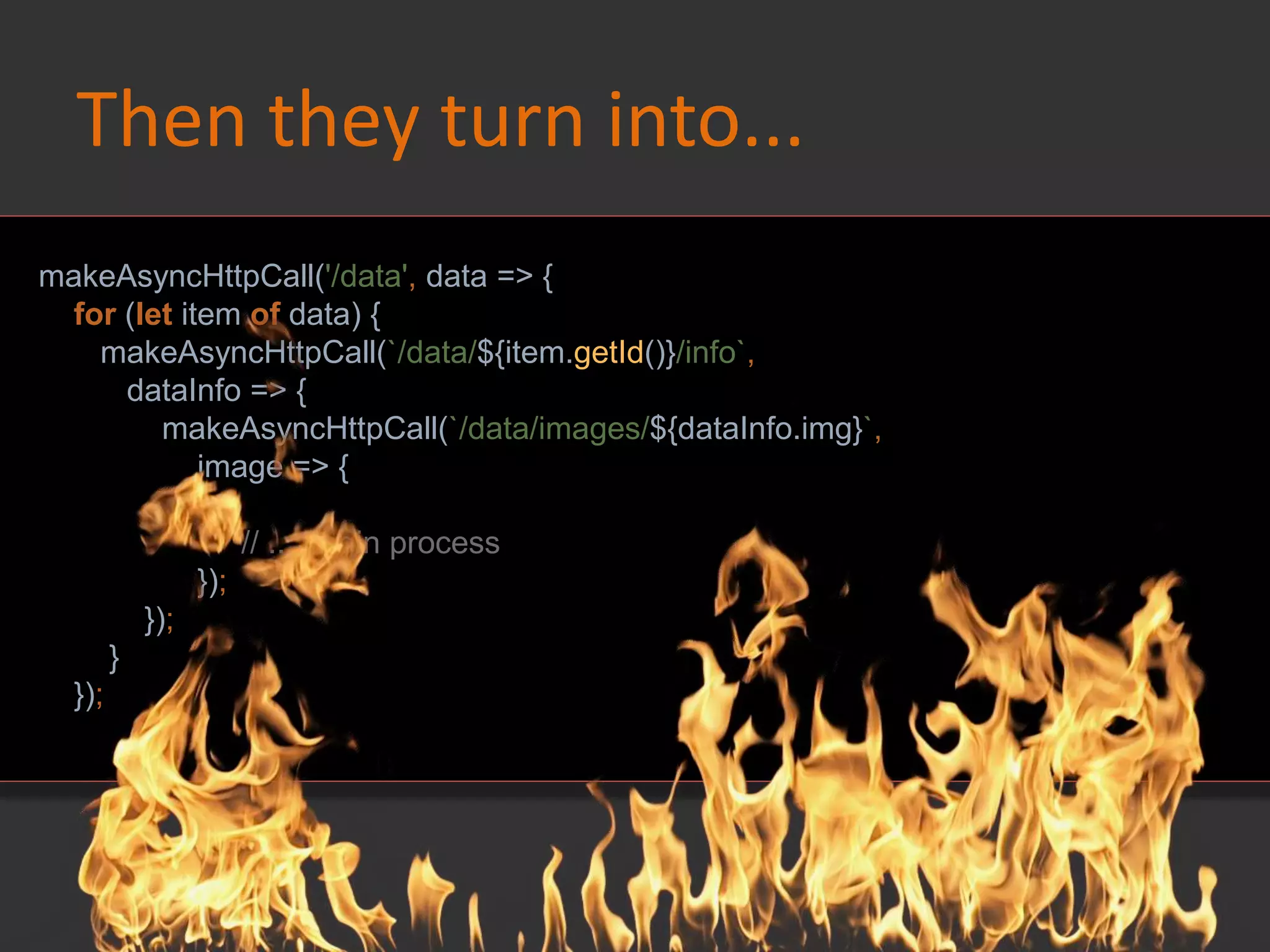 Then they turn into...
makeAsyncHttpCall('/data', data => {
for (let item of data) {
makeAsyncHttpCall(`/data/${item.getId()}/info`,
dataInfo => {
makeAsyncHttpCall(`/data/images/${dataInfo.img}`,
image => {
// ... begin process
});
});
}
});
 