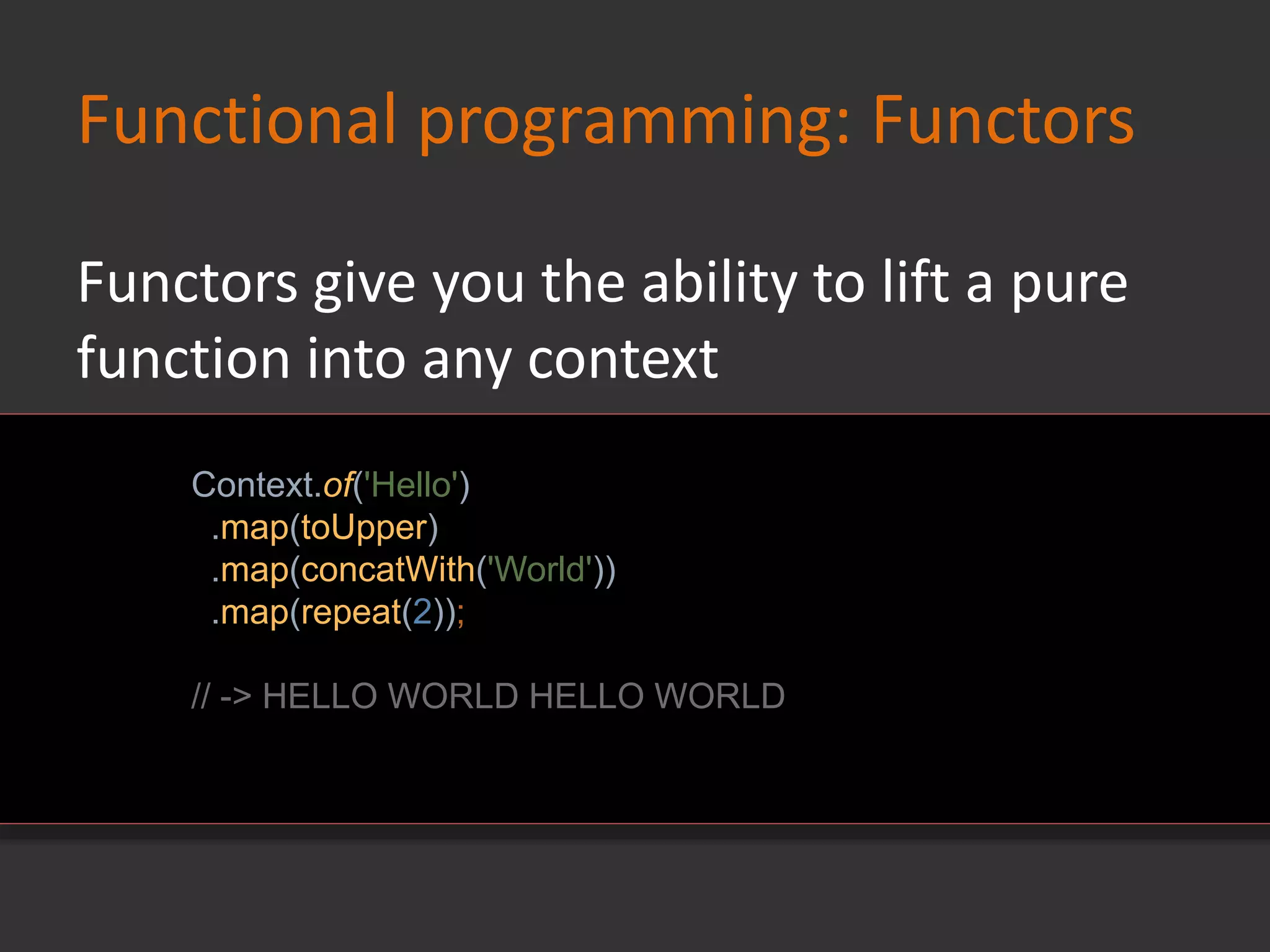 Functional programming: Functors
Context.of('Hello')
.map(toUpper)
.map(concatWith('World'))
.map(repeat(2));
// -> HELLO WORLD HELLO WORLD
Functors give you the ability to lift a pure
function into any context
 