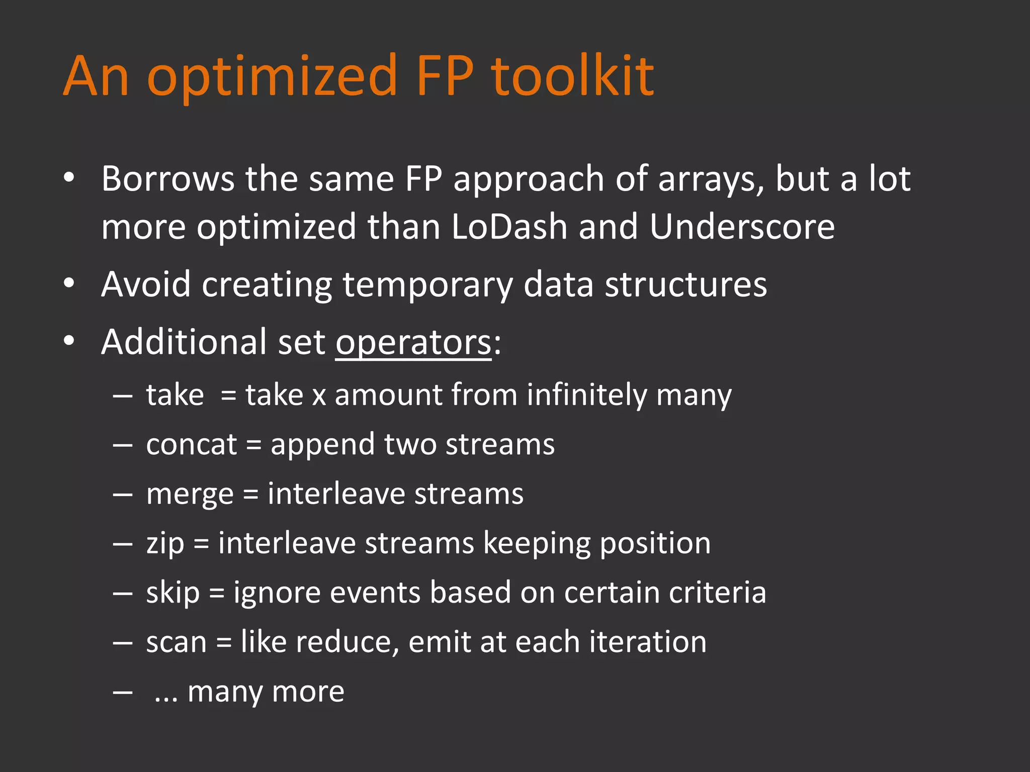 An optimized FP toolkit
• Borrows the same FP approach of arrays, but a lot
more optimized than LoDash and Underscore
• Avoid creating temporary data structures
• Additional set operators:
– take = take x amount from infinitely many
– concat = append two streams
– merge = interleave streams
– zip = interleave streams keeping position
– skip = ignore events based on certain criteria
– scan = like reduce, emit at each iteration
– ... many more
 