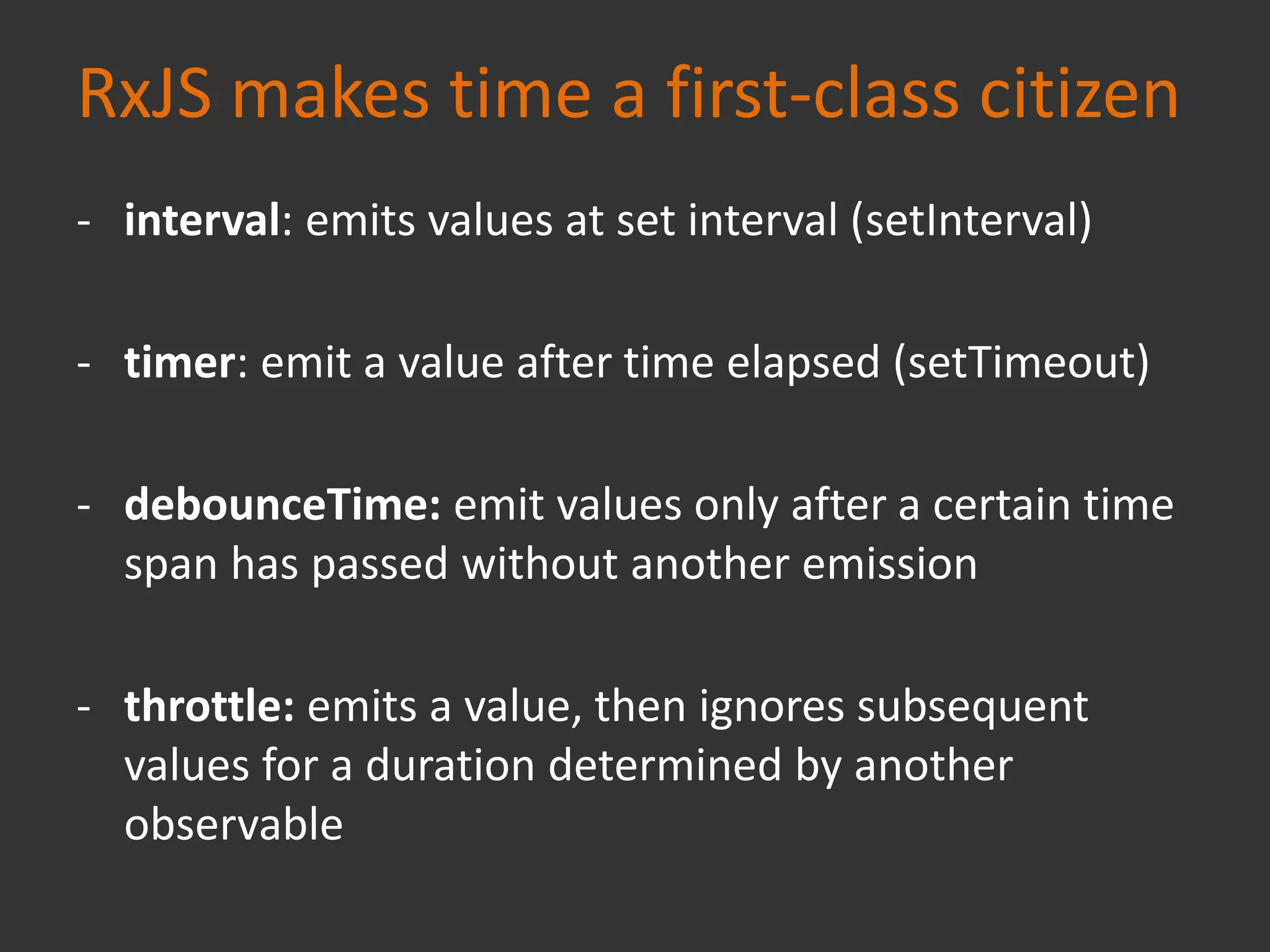 RxJS makes time a first-class citizen
- interval: emits values at set interval (setInterval)
- timer: emit a value after time elapsed (setTimeout)
- debounceTime: emit values only after a certain time
span has passed without another emission
- throttle: emits a value, then ignores subsequent
values for a duration determined by another
observable
 