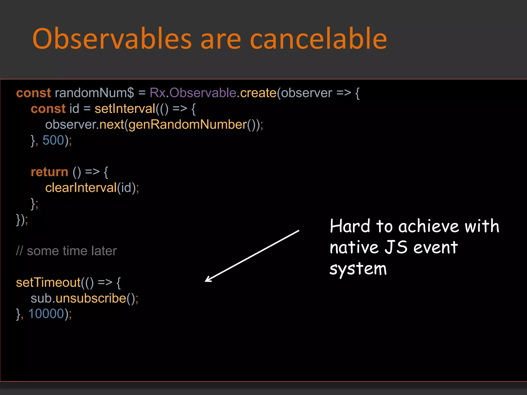 Observables are cancelable
const randomNum$ = Rx.Observable.create(observer => {
const id = setInterval(() => {
observer.next(genRandomNumber());
}, 500);
return () => {
clearInterval(id);
};
});
// some time later
setTimeout(() => {
sub.unsubscribe();
}, 10000);
Hard to achieve with
native JS event
system
 