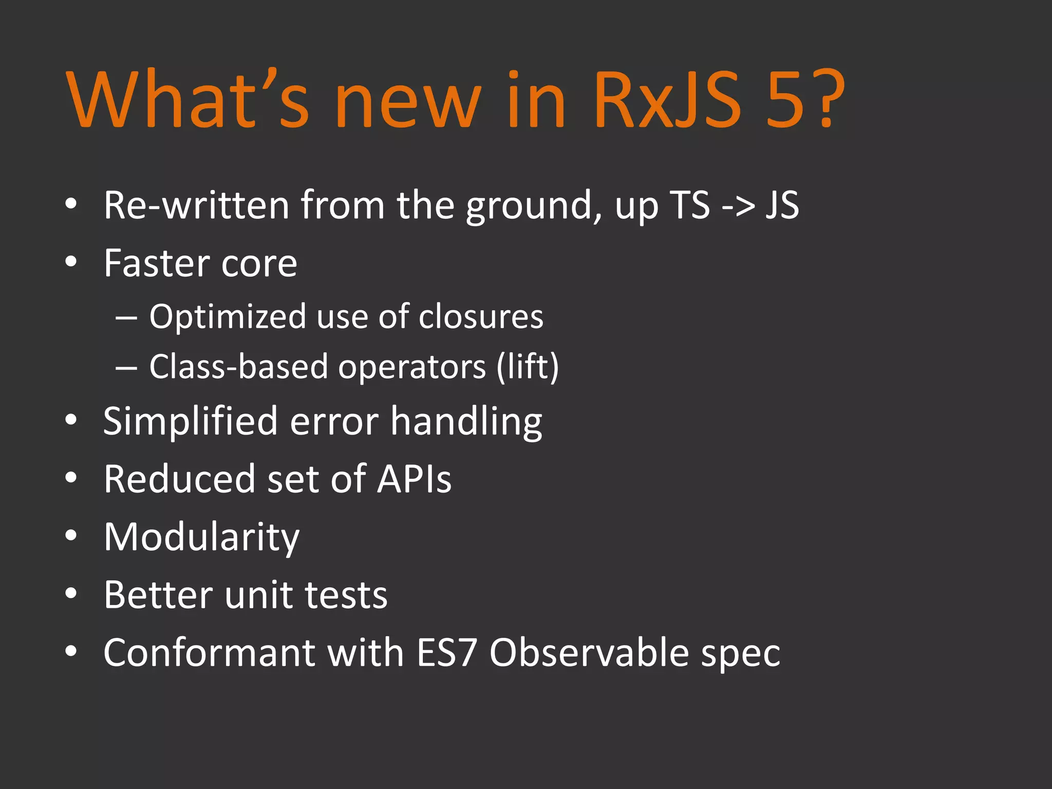 What’s new in RxJS 5?
• Re-written from the ground, up TS -> JS
• Faster core
– Optimized use of closures
– Class-based operators (lift)
• Simplified error handling
• Reduced set of APIs
• Modularity
• Better unit tests
• Conformant with ES7 Observable spec
 
