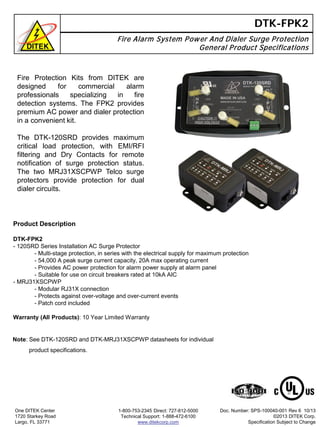 DTK-FPK2
Fire Alarm System Power And Dialer Surge Protection
General Product Specifications
Product Description
DTK-FPK2
- 120SRD Series Installation AC Surge Protector
- Multi-stage protection, in series with the electrical supply for maximum protection
- 54,000 A peak surge current capacity, 20A max operating current
- Provides AC power protection for alarm power supply at alarm panel
- Suitable for use on circuit breakers rated at 10kA AIC
- MRJ31XSCPWP
- Modular RJ31X connection
- Protects against over-voltage and over-current events
- Patch cord included
Warranty (All Products): 10 Year Limited Warranty
One DITEK Center
1720 Starkey Road
Largo, FL 33771
1-800-753-2345 Direct: 727-812-5000
Technical Support: 1-888-472-6100
www.ditekcorp.com
Doc. Number: SPS-100040-001 Rev 6 10/13
©2013 DITEK Corp.
Specification Subject to Change
Fire Protection Kits from DITEK are
designed for commercial alarm
professionals specializing in fire
detection systems. The FPK2 provides
premium AC power and dialer protection
in a convenient kit.
The DTK-120SRD provides maximum
critical load protection, with EMI/RFI
filtering and Dry Contacts for remote
notification of surge protection status.
The two MRJ31XSCPWP Telco surge
protectors provide protection for dual
dialer circuits.
Note: See DTK-120SRD and DTK-MRJ31XSCPWP datasheets for individual
product specifications.
 